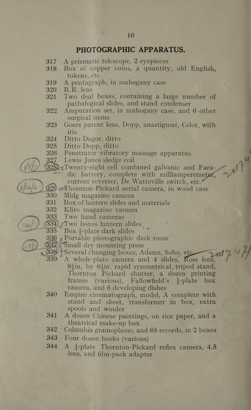 16 PHOTOGRAPHIC APPARATUS. 317 A prismatic telescope, 2 eyepieces 318 Box of copper coins, a quantity, old English, tokens, etc. . 319 A pentagraph, in mahogany case 320) n7} lens 321 Two deal boxes, containing a large number of pathalogical slides, and stand condenser 322 Amputation set, in mahogany case, and 6 other surgical items 323 Goerz patent lens, Dopp, anastigmat, Celor, with i iris 324 Ditto Dagor, ditto 325 Ditto Dopp, ditto | 326 Penetrator vibratory massage apparatus  28} y Twenty-eight cell combined galvanic and Fara- ayn nama 4 Te. battery, complete with milliampereme eter, current reverser, De Watteville switch, etc. 29 xT hornton- Pickard aerial camera, in wood case 330 Midg magazine camera 331 Box of lantern slides and materials 332 Klito magazine camera 333 Two hand cameras j (33%) ‘Two boxes lantern slides. 335 Box 4-plate dark slides ° i 336 « Portable photographic dark room | $32 Smal dry mounting press - | 4.338 }Several changing boxes, Adams, Soho, cae . WH 83in. by 64in. rapid symmetrical, tripod stand, Thornton Pickard shutter, a dozen printing frames (various), Fallowfield’s +-plate box camera, and 6 developing dishes 340 Empire cinematograph, model, A complete with stand and sheet, transformer in box, extra spools and winder 341 A dozen Chinese paintings, on rice paper, and a theatrical make-up box 342 Columbia gramophone, and 65 records, in 2 boxes 343 Four dozen books (various) 344 A 4-plate Thornton-Pickard reflex camera, 4.5 lens, and film-pack adapter 