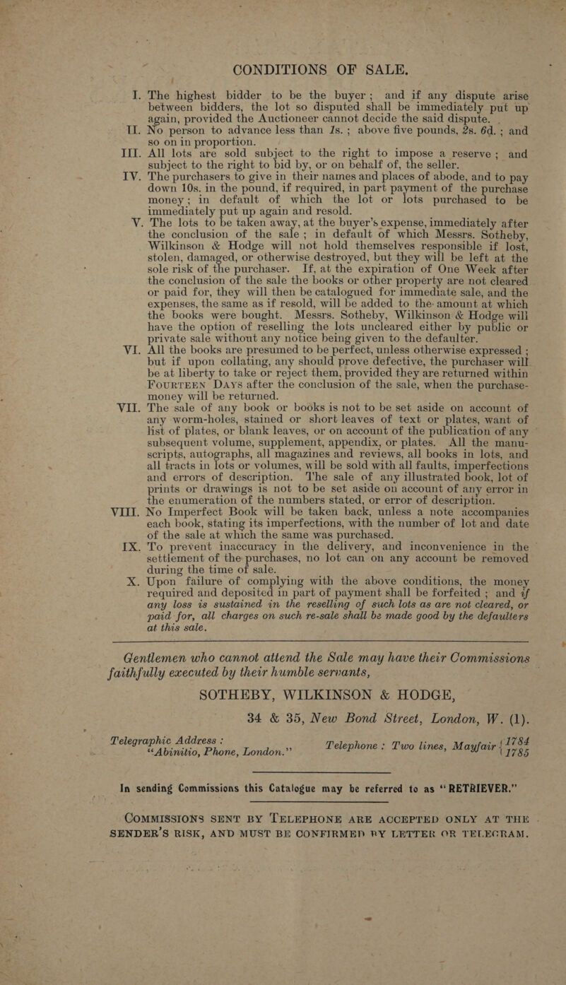 § CONDITIONS OF SALE, I. The highest bidder to be the buyer; and if any dispute arise between bidders, the lot so disputed shall be immediately put up again, provided the Auctioneer cannot decide the said dispute. | II. No person to advance less than Js. ; above five pounds, 2s. 6d. ; and so on in proportion. IIT. All lots are sold subject to the right to impose a reserve; and subject to the right to bid by, or on behalf of, the seller. IV. The purchasers to give in their names and places of abode, and to pay down 10s. in the pound, if required, in part payment of the purchase money; in default of which the lot or lots purchased to be immediately put up again and resold. V. The lots to be taken away, at the buyer’s expense, immediately after the conclusion of the sale; in default of which Messrs. Sotheby, _ Wilkinson &amp; Hodge will not hold themselves responsible if lost, stolen, damaged, or otherwise destroyed, but they will be left at the sole risk of the purchaser. If, at the expiration of One Week after the conclusion of the sale the books or other property are not cleared | or paid for, they will then be catalogued for immediate sale, and the expenses, the same as if resold, will be added to the- amount at which the books were bought. Messrs. Sotheby, Wilkinson &amp; Hodge wili have the option of reselling the lots uncleared either by public or rivate sale without any notice heing given to the defaulter. VI. All the books are presumed to be perfect, unless otherwise expressed ; but if upon collating, any should prove defective, the purchaser will be at liberty to take or reject them, provided they are returned within FourtTEEN Days after the conclusion of the sale, when the purchase- money will be returned. VII. The sale of any book or books is not to be set aside on account of any worm-holes, stained or short leaves of text or plates, want of list of plates, or blank leaves, or on account of the publication of any © subsequent volume, supplement, appendix, or plates. All the manu- scripts, autographs, all magazines and reviews, all books in lots, and all tracts in lots or volumes, will be sold with all faults, imperfections and errors of description. The sale of any illustrated book, lot of prints or drawings 1s not to be set aside on account of any error in the enumeration of the numbers stated, or error of description. VIII. No Imperfect Book will be taken back, unless a note accompanies each book, stating its imperfections, with the number of lot and date of the sale at which the same was purchased. IX. To prevent inaccuracy in the delivery, and inconvenience in the © settlement of the purchases, no lot can on any account be removed during the time of sale. X. Upon failure of complying with the above conditions, the money required and deposited in part of payment shall be forfeited ; and if any loss is sustained in the reselling of such lots as are not cleared, or paid for, all charges on such re-sale shall be made good by the defaulters at this sale. Gentlemen who cannot atiend the Sale may have their Commissions faithfully executed by their humble servants, : Oe SOTHEBY, WILKINSON &amp; HODGE, 34 &amp; 35, New Bond Street, London, W. (1). Telegraphic Address : “Abinitio, Phone, London.”’ (1784 Telephone : Two lines, Mayfair | F795 Feit lB sending Commissions this Catalogue may be referred to as ‘‘ RETRIEVER.” COMMISSIONS SENT BY TELEPHONE ARE ACCEPTED ONLY AT THE . SENDER’S RISK, AND MUST BE CONFIRMED RY LETTER OR TELEGRAM.