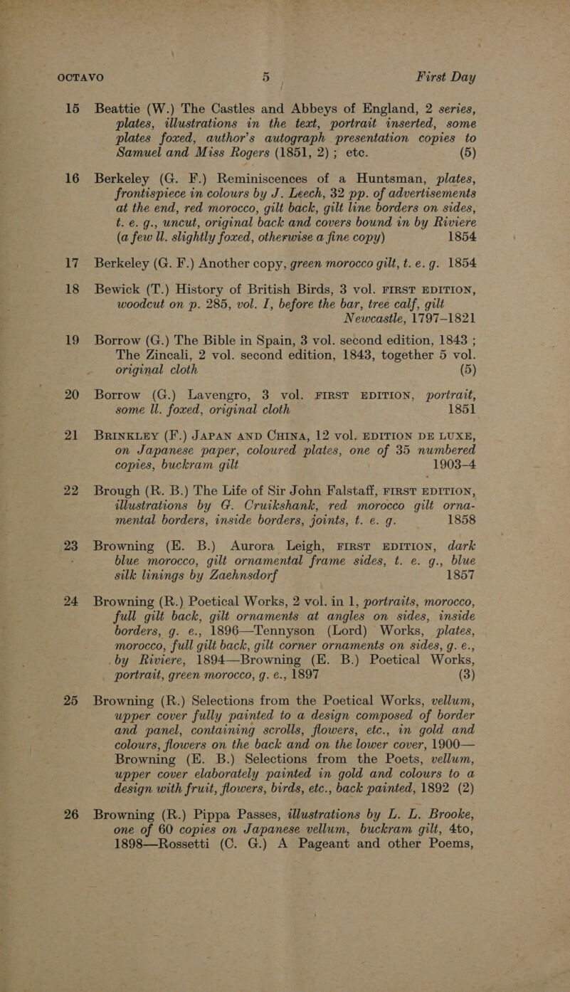 —_—- Ss 15 16 17 18 19 20 21 22 23 24 25 26 Beattie (W.) The Castles and Abbeys of England, 2 series, plates, illustrations in the text, portrait inserted, some plates foxed, author’s autograph presentation copies to Samuel and Miss Rogers (1851, 2); ete. (5) Berkeley (G. F.) Reminiscences of a Huntsman, plates, frontispiece in colours by J. Leech, 32 pp. of advertisements at the end, red morocco, gilt back, gilt line borders on sides, t. e. g., uncut, original back and covers bound in by Riviere (a few Ul. slightly foxed, otherwise a fine copy) 1854 Berkeley (G. F.) Another copy, green morocco gilt, t.e.g. 1854 Bewick (T.) History of British Birds, 3 vol. FIRST EDITION, woodcut on p. 285, vol. I, before the bar, tree calf, gilt Newcastle, 1797-1821 Borrow (G.) The Bible in Spain, 3 vol. second edition, 1843 ; The Zincali, 2 vol. second edition, 1843, together 5 vol. original cloth (5) Borrow (G.) Lavengro, 3 vol. FIRST EDITION, portrait, some ll. foxed, original cloth 1851 BRINKLEY (F'.) JAPAN AND CHINA, 12 vol. EDITION DE LUXE, on Japanese paper, coloured plates, one of 35 numbered copies, buckram gilt 1903-4 Brough (R. B.) The Life of Sir John Falstaff, FIRST EDITION, illustrations by G. Cruikshank, red morocco gilt orna- mental borders, inside borders, joints, t. e. g. 1858 Browning (EK. 8B.) Aurora Leigh, FIRST EDITION, dark blue morocco, gilt ornamental frame sides, t. e. g., blue silk linings by Zaehnsdorf 1857 Browning (R.) Poetical Works, 2 vol. in 1, portraits, morocco, full gilt back, gilt ornaments at angles on sides, inside borders, g. e., 1896—Tennyson (Lord) Works, plates, morocco, full gilt back, gilt corner ornaments on sides, g. é., _by Riviere, 1894—Browning (E. B.) Poetical Works, portrait, green morocco, g. €., 1897 (3) Browning (R.) Selections from the Poetical Works, vellum, upper cover fully painted to a design composed of border and panel, containing scrolls, flowers, etc., in gold and colours, flowers on the back and on the lower cover, 1900— Browning (E. B.) Selections from the Poets, vellum, upper cover elaborately painted in gold and colours to a design with fruit, flowers, birds, etc., back painted, 1892 (2) Browning (R.) Pippa Passes, illustrations by L. L. Brooke, one of 60 copies on Japanese vellum, buckram gilt, 4to, 1898—Rossetti (C. G.) A Pageant and other Poems,