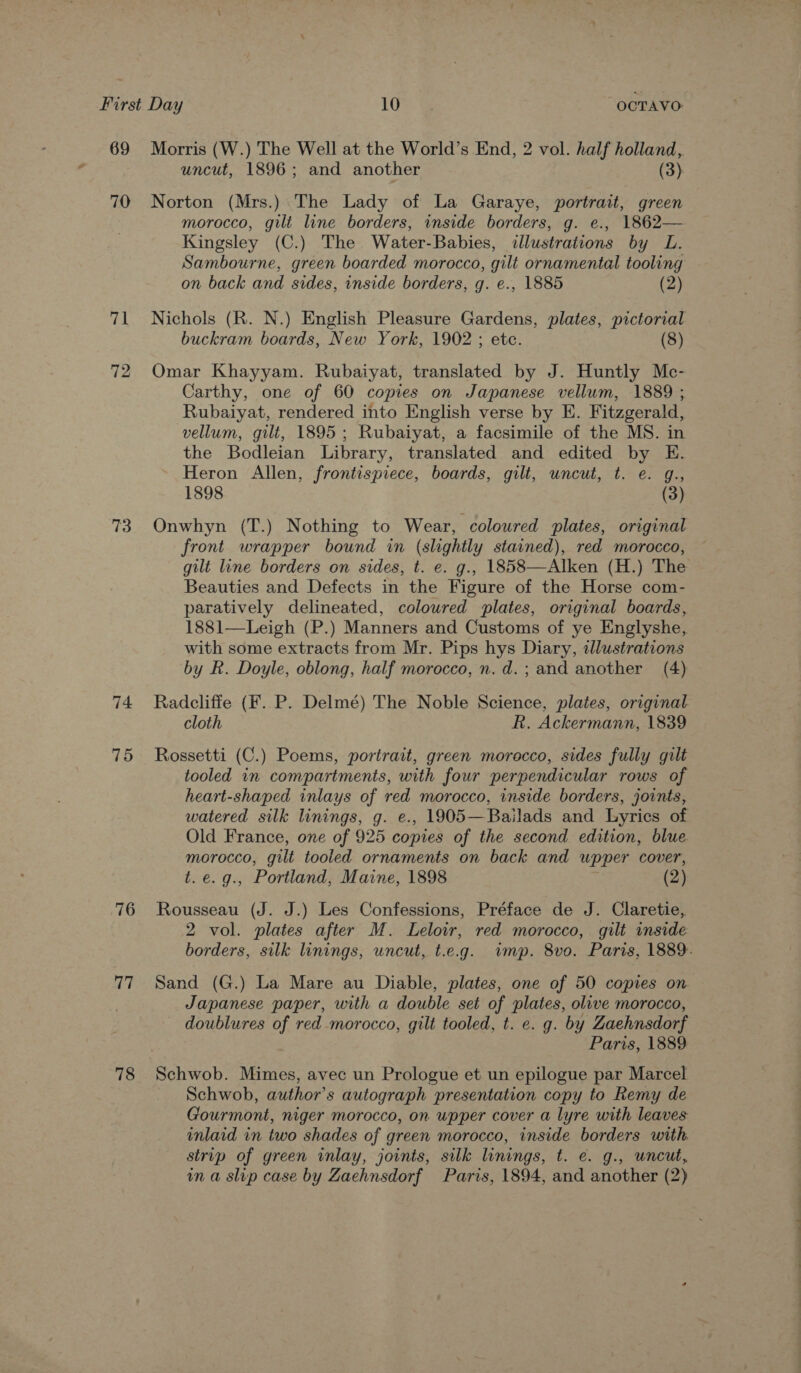 69 70 71 72 73 74 75 76 aT 78 Morris (W.) The Well at the World’s End, 2 vol. half holland, uncut, 1896; and another (3) Norton (Mrs.) The Lady of La Garaye, portrait, green morocco, gilt line borders, inside borders, g. e., 1862— Kingsley (C.) The Water-Babies, illustrations by L. Sambourne, green boarded morocco, gilt ornamental tooling on back and sides, inside borders, g. e., 1885 (2) Nichols (R. N.) English Pleasure Gardens, plates, pictorial buckram boards, New York, 1902 ; etc. (8) Omar Khayyam. Rubaiyat, translated by J. Huntly Mc- Carthy, one of 60 copies on Japanese vellum, 1889 ; Rubaiyat, rendered into English verse by E. Fitzgerald, vellum, gilt, 1895; Rubaiyat, a facsimile of the MS. in the Bodleian Library, translated and edited by E. Heron Allen, frontispiece, boards, gilt, uncut, t. e. g., 1898 (3) Onwhyn (T.) Nothing to Wear, coloured plates, original front wrapper bound in (slightly stained), red morocco, gilt line borders on sides, t. e. g., 1858—Alken (H.) The Beauties and Defects in the Figure of the Horse com- paratively delineated, coloured plates, original boards, 1881—Leigh (P.) Manners and Customs of ye Englyshe, with some extracts from Mr. Pips hys Diary, «lustrations by Rk. Doyle, oblong, half morocco, n.d.; and another (4) Radcliffe (F. P. Delmé) The Noble Science, plates, original. cloth R. Ackermann, 1839 tooled in compartments, with four perpendicular rows of heart-shaped inlays of red morocco, inside borders, joints, watered silk linings, g. e., 1905—Bailads and Lyrics of Old France, one of 925 copies of the second edition, blue morocco, gilt tooled ornaments on back and upper cover, t.e.g., Portland, Maine, 1898 (2) Rousseau (J. J.) Les Confessions, Préface de J. Claretie,. 2 vol. plates after M. Leloir, red morocco, gilt inside borders, silk linings, uncut, t.e.g. wmp. 8vo. Paris, 1889. Sand (G.) La Mare au Diable, plates, one of 50 copies on Japanese paper, with a double set of plates, olive morocco, doublures of red morocco, gilt tooled, t. e. g. by Zaehnsdorf Paris, 1889 Schwob. Mimes, avec un Prologue et un epilogue par Marcel Schwob, author's autograph presentation copy to Remy de Gourmont, niger morocco, on upper cover a lyre with leaves inlaid in two shades of green morocco, inside borders with strip of green inlay, joints, silk linings, t. e€. g., uncut,