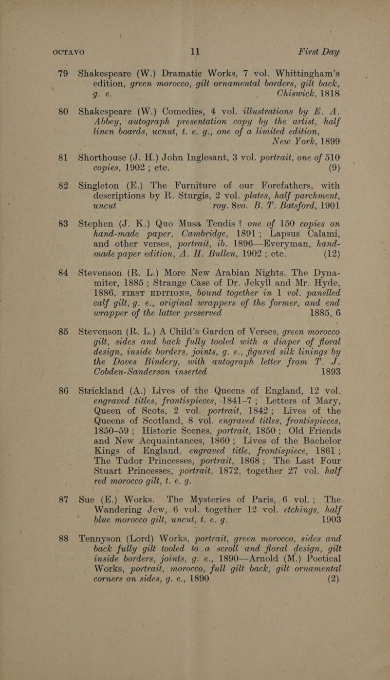 79 Shakespeare (W.) Dramatic Works, 7 vol. Whittingham’s edition, green morocco, gilt ornamental borders, gilt back, g. @. Chiswick, 1818 80 Shakespeare (W.) Comedies, 4 vol. illustrations by EH. A. Abbey, autograph presentation copy by the artist, half linen boards, ucnut, t. e. g., one of a limited edition, New York, 1899 81 Shorthouse (J. H.) John Inglesant, 3 vol. portrait, one of 510 copies, 1902 ; etc. (9) 82 Singleton (E.) The Furniture of our Forefathers, with descriptions by R. Sturgis, 2 vol. plates, half parchment, uncut roy. 8vo. B. T. Batsford, 1901 83 Stephen (J. K.) Quo Musa Tendis ? one of 150 copies on hand-made paper, Cambridge, 1891; Lapsus Calami, and other verses, portrait, 1b. 1896—Everyman, hand- made paper edition, A. H. Bullen, 1902 ; etc. (12) 84 Stevenson (R. L.) More New Arabian Nights. The Dyna- miter, 1885 ; Strange Case of Dr. Jekyll and Mr. Hyde, 1886, FIRST EDITIONS, bound together in 1 vol. panelled calf gilt, g. e., original wrappers of the former, and end wrapper of the latter preserved 1885, 6 85 Stevenson (R. L.) A Child’s Garden of Verses, green morocco gilt, sides and back fully tooled with a diaper of floral design, inside borders, joints, g. e., figured silk linings by the Doves Bindery, with autograph letter from T. J. Cobden-Sanderson inserted 1893 86 Strickland (A.) Lives of the Queens of England, 12 vol. engraved titles, frontispieces, 1841-7; Letters of Mary, Queen of Scots, 2 vol. portrait, 1842; Lives of the Queens of Scotland, 8 vol. engraved titles, frontispieces, 1850-59 ; Historic Scenes, portrait, 1850; Old Friends and New Acquaintances, 1860; Lives of the Bachelor Kings of England, engraved title, frontispiece, 1861 ; The Tudor Princesses, portrait, 1868; The Last Four Stuart Princesses, portrait, 1872, together 27 vol. half red morocco gilt, t. e. g. 87 Sue (E.) Works. The Mysteries of Paris,.6 vol.; The, Wandering Jew, 6 vol. together 12 vol. etchings, half ' blue morocco gilt, uncut, t. e. g. 1903 88 Tennyson (Lord) Works, portrait, green morocco, sides and back fully gilt tooled to. a scroll and floral design, gilt inside borders, joints, g. e., 1890—Arnold (M.) Poetical Works, portrait, morocco, full gilt back, gilt ornamental.