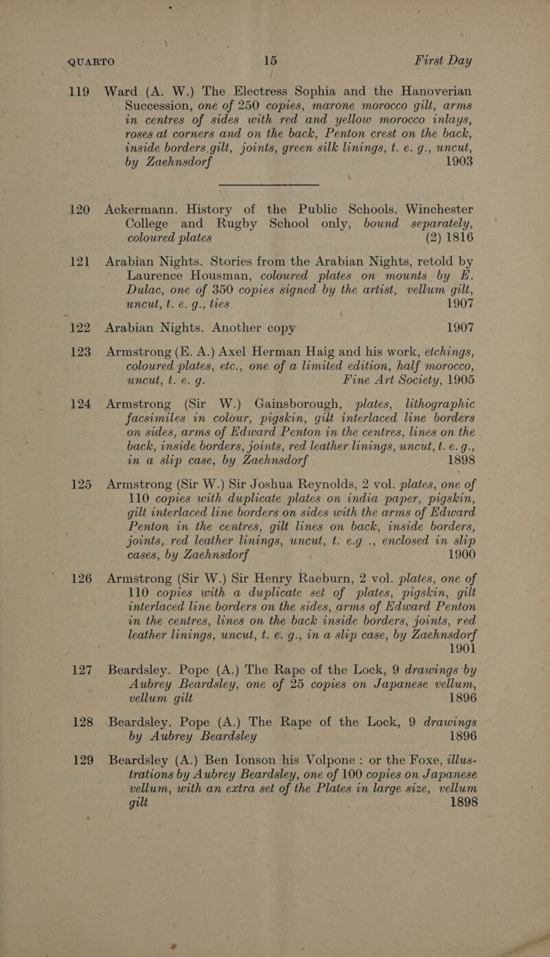 119 120 121 124 125 126 127 128 129 Ward (A. W.) The Electress Sophia and the Hanoverian Succession, one of 250 copies, marone morocco gilt, arms in centres of sides with red and yellow morocco inlays, roses at corners and on the back, Penton crest on the back, inside borders.gilt, joints, green silk linings, t. e. g., uncut, by Zaehnsdorf . 1903 Ackermann. History of the Public Schools. Winchester College and Rugby School only, bound separately, coloured plates (2) 1816 Arabian Nights. Stories from the Arabian Nights, retold by Laurence Housman, coloured plates on mounts by E. Dulac, one of 350 copies signed by the artist, vellum gilt, uncut, t. e. g., tes 1907 Arabian Nights. Another copy 1907 Armstrong (H. A.) Axel Herman Haig and his work, etchings, coloured plates, etc., one of a limited edition, half morocco, uncut, t. €. g. Fine Art Society, 1905 Armstrong (Sir W.) Gainsborough, plates, lithographic facsimiles in colour, pigskin, gut interlaced line borders on sides, arms of Edward Penton in the centres, lines on the back, inside borders, joints, red leather linings, uncut, t.e.g., in a slip case, by Zaehnsdorf 1898 Armstrong (Sir W.) Sir Joshua Reynolds, 2 vol. plates, one of 110 copies with duplicate plates on india paper, pigskin, gilt wnterlaced line borders on sides with the arms of Edward Penton in the centres, gilt lines on back, inside borders, joints, red leather linings, uncut, t. e.g ., enclosed in slip cases, by Zaehnsdorf 1900 Armstrong (Sir W.) Sir Henry Raeburn, 2 vol. plates, one of 110 copies with a duplicate set of plates, pigskin, gilt interlaced line borders on the sides, arms of Hdward Penton in the centres, lines on the back inside borders, joints, red leather linings, uncut, t. e. g., in a slip case, by Zaehnsdorf 1901 Beardsley. Pope (A.) The Rape of the Lock, 9 drawings by Aubrey Beardsley, one of 25 copies on Japanese vellum, vellum gilt 1896 Beardsley. Pope (A.) The Rape of the Lock, 9 drawings by Aubrey Beardsley 1896 Beardsley (A.) Ben Jonson his Volpone : or the Foxe, illus- trations by Aubrey Beardsley, one of 100 copies on Japanese vellum, with an extra set of the Plates in large size, vellum gilt | 1898
