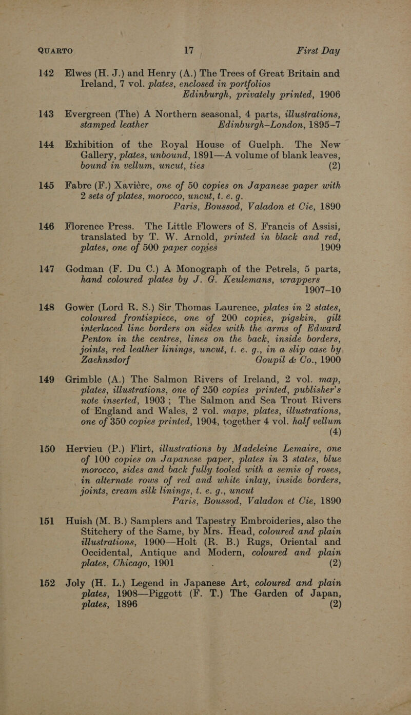 142 143 144 145 146 147 148 149 150 151 152 Elwes (H. J.) and Henry (A.) The Trees of Great Britain and Ireland, 7 vol. plates, enclosed in portfolios Edinburgh, privately printed, 1906 Evergreen (The) A Northern seasonal, 4 parts, illustrations, stamped leather Edinburgh—London, 1895-7 Exhibition of the Royal House of Guelph. The New Gallery, plates, unbound, 1891—A volume of blank leaves, bound in vellum, uncut, ties (2) Fabre (F.) Xaviére, one of 50 copies on Japanese paper with 2 sets of plates, morocco, uncut, t. e. g. Paris, Boussod, Valadon et Cie, 1890 Florence Press. The Little Flowers of S. Francis of Assisi, translated by T. W. Arnold, printed in black and red, plates, one of 500 paper copies . 1909 Godman (F. Du C.) A Monograph of the Petrels, 5 parts, hand coloured plates by J. G. Keulemans, wrappers 1907-10 Gower (Lord R. 8.) Sir Thomas Laurence, plates in 2 states, coloured frontispiece, one of 200 copies, pigskin, gilt interlaced line borders on sides with the arms of Edward Penton in the centres, lines on the back, inside borders, joints, red leather linings, uncut, t. e. g., in a slip case by Zaehnsdorf Goupil &amp; Co., 1900 Grimble (A.) The Salmon Rivers of Ireland, 2 vol. map, plates, illustrations, one of 250 copies printed, publisher’s note inserted, 1903 ; The Salmon and Sea Trout Rivers of England and Wales, 2 vol. maps, plates, illustrations, one of 350 copies printed, 1904, together 4 vol. half vellum (4) Hervieu (P.) Flirt, sdlustrations by Madeleine Lemaire, one of 100 copies on Japanese paper, plates in 3 states, blue morocco, sides and back fully tooled with a semis of roses, in alternate rows of red and white inlay, inside borders, joints, cream silk linings, t. e. g., uncut Paris, Boussod, Valadon et Cre, 1890 Huish (M. B.) Samplers and Tapestry Embroideries, also the Stitchery of the Same, by Mrs. Head, coloured and plain illustrations, 1900—Holt (R. B.) Rugs, Oriental and Occidental, Antique and Modern, coloured and plain plates, Chicago, 1901 (2) Joly (H. L.) Legend in Japanese Art, coloured and plain plates, 1908—Piggott (F. T.) The Garden of Japan,
