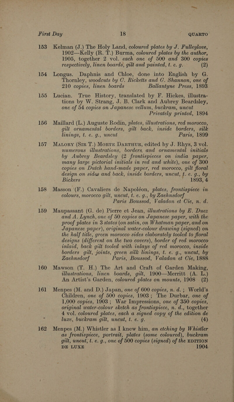 153 154 155 156 157 158 159 160 16] 162 Kelman (J.) The Holy Land, coloured plates by J. Fulleylove, 1902—Kelly (R. T.) Burma, coloured plates by the author, 1905, together 2 vol. each one of 500 and 300 copies respectively, linen boards, gilt and painted, t. e. g. (2) Longus. Daphnis and Chloe, done into English by G. Thornley, woodcuts by C. Ricketts and CG. Shannon, one of 210 copies, linen boards Ballantyne Press, 1893 Lucian. True History, translated by F. Hickes, illustra- tions by W. Strang, J. B. Clark and Aubrey Beardsley, one of 54 copies on Japanese vellum, buckram, uncut Privately printed, 1894 Maillard (L.) Auguste Rodin, plates, illustrations, red morocco, gilt ornamental borders, gilt back, inside borders, silk linings, t. e. g., uncut Paris, 1899 Mavory (Sir T.) Morte DarTuHuR, edited by J. Rhys, 3 vol. numerous rllustrations, borders and ornamental initials by Aubrey Beardsley (2 frontispieces on india paper, many large pictorial diab in red and white), one of 300 copies on Dutch hand-made paper, red morocco, gilt floral design on sides and back, inside borders, uncut, t. e. g., by Bickers 1893, 4 Masson (F.) Cavaliers de Napoléon, plates, frontispiece im colours, morocco gilt, uncut, t. e. g., by Zaehnsdorf Paris Boussod, Valadon et Cre, n. d. Maupassant (G. de) Pierre et Jean, illustrations by H. Duez and A. Lynch, one of 50 copies on Japanese paper, with the proof plates in 3 states (on satin, on Whatman paper, and on Japanese paper), original water-colour drawing (signed) on the half title, green morocco: sides elaborately tooled to floral designs (different on the two covers), border of red morocco inlaid, back gilt tooled with inlays of red morocco, inside borders gilt, joints, green silk linings, t. e. g., uncut, by Zaehnsdorf Paris, Boussod, Valadon et Cie, 1888 Mawson (T. H.) The Art and Craft of Garden Making, illustrations, linen boards, gilt, 1900—Merritt (A. L.) An Artist’s Garden, colowred plates on mounts, 1908 (2) Menpes (M. and D.) Japan, one of 600 copies, n. d. ; World’s Children, one of 500 copies, 1903; The Durbar, one of 1,000 copies, 1903 ; War Impressions, one of 350 copies, original water-colour sketch as frontispiece, n. d., together 4 vol. coloured plates, each a signed copy of the ‘edition de luxe, buckram gilt, uncut, t. e. g. (4) Menpes (M.) Whistler as I knew him, an etching by Whistler as frontispiece, portrait, plates (some coloured), buckram gilt, uneut, t. e. g., one of 500 copies (signed) of the EDITION DE LUXE 1904.