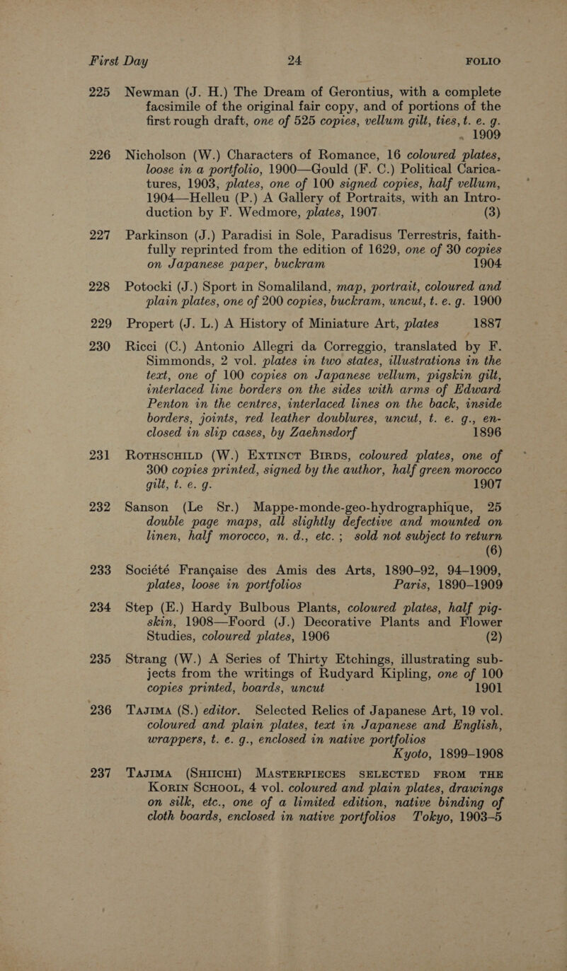 225 226 227 228 229 230 231 232 233 234 235 236 237 Newman (J. H.) The Dream of Gerontius, with a complete facsimile of the original fair copy, and of portions of the first rough draft, one of 525 copies, vellum gilt, tres, t. e. g. . 1909 Nicholson (W.) Characters of Romance, 16 coloured plates, loose in a portfolio, 1900—Gould (F. C.) Political Carica- tures, 1903, plates, one of 100 signed copies, half vellum, 1904—-Helleu (P.) A Gallery of Portraits, with an Intro- duction by F. Wedmore, plates, 1907 (3) Parkinson (J.) Paradisi in Sole, Paradisus Terrestris, faith- fully reprinted from the edition of 1629, one of 30 copies on Japanese paper, buckram 1904 Potocki (J.) Sport in Somaliland, map, portrait, coloured and plain plates, one of 200 copies, buckram, uncut, t. e.g. 1900 Propert (J. L.) A History of Miniature Art, plates 1887 Ricci (C.) Antonio Allegri da Correggio, translated by F. Simmonds, 2 vol. plates in two states, illustrations in the text, one of 100 copies on Japanese vellum, pigskin gilt, interlaced line borders on the sides with arms of Edward Penton in the centres, interlaced lines on the back, inside borders, joints, red leather doublures, uncut, t. e. g., en- closed in slip cases, by Zaehnsdorf 1896 RotuscHitp (W.) Extinct Birps, coloured plates, one of 300 copies printed, signed by the author, half green morocco gilt, t. @. g. 1907 Sanson (Le Sr.) Mappe-monde-geo-hydrographique, 25 double page maps, all slightly defective and mounted on linen, half morocco, n. d., etc.; sold not subject to return (6) Société Francaise des Amis des Arts, 1890-92, 94-1909, plates, loose in portfolios Paris, 1890-1909 Step (E.) Hardy Bulbous Plants, coloured plates, half pig- skin, 1908—Foord (J.) Decorative Plants and Flower Studies, coloured plates, 1906 (2) Strang (W.) A Series of Thirty Etchings, illustrating sub- jects from the writings of Rudyard Kipling, one of 100 copies printed, boards, uncut . 1901 Tasima (S8.) editor. Selected Relics of Japanese Art, 19 vol. coloured and plain plates, text in Japanese and English, wrappers, t. e. g., enclosed in native portfolios Kyoto, 1899-1908 TagimMa (SHIICHI) MASTERPIECES SELECTED FROM THE Korin SCHOOL, 4 vol. coloured and plain plates, drawings on silk, etc., one of a limited edition, native binding of cloth boards, enclosed in native portfolios Tokyo, 1903-5
