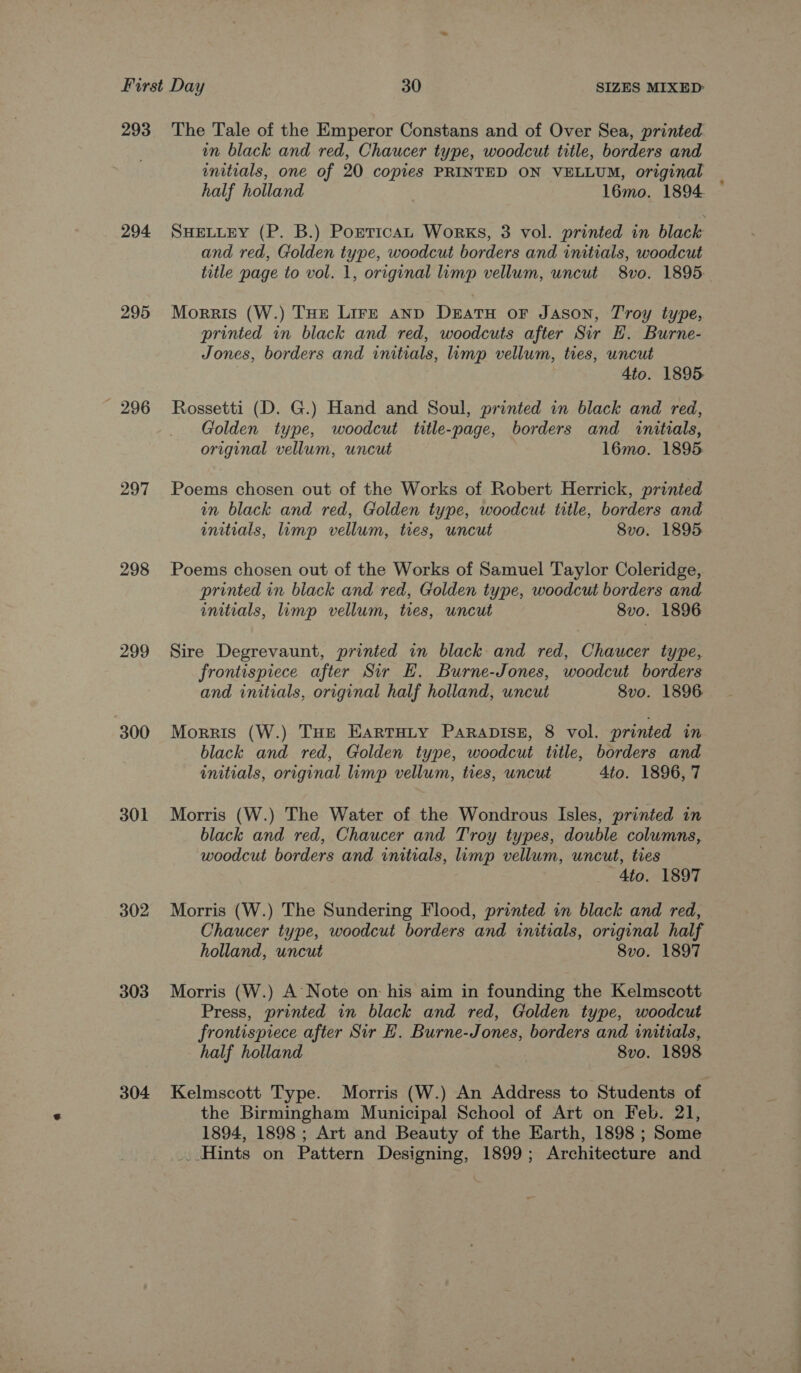 293 294 295 296 297 298 299 300 301 302 303 304 The Tale of the Emperor Constans and of Over Sea, printed wn black and red, Chaucer type, woodcut title, borders and wnitials, one of 20 copies PRINTED ON VELLUM, original | half holland | 1l6mo. 1894 SHELLEY (P. B.) Porntican Works, 3 vol. printed in black and red, Golden type, woodcut borders and initials, woodcut title page to vol. 1, original limp vellum, uncut 8vo. 1895. Morris (W.) THe Lire anp DeratuH oF Jason, Troy type, printed in black and red, woodcuts after Sir H. Burne- Jones, borders and initials, imp vellum, ties, uncut : 4to. 1895 Rossetti (D. G.) Hand and Soul, printed in black and red, Golden type, woodcut title-page, borders and initials, original vellum, uncut 16mo. 1895 Poems chosen out of the Works of Robert Herrick, printed im black and red, Golden type, woodcut title, borders and initials, limp vellum, ties, uncut 8vo. 1895 Poems chosen out of the Works of Samuel Taylor Coleridge, printed in black and red, Golden type, woodcut borders and initials, limp vellum, ties, uncut 8v0. 1896 Sire Degrevaunt, printed in black and red, Chaucer type, frontispiece after Sir EH. Burne-Jones, woodcut borders and initials, original half holland, uncut 8vo. 1896 Morris (W.) THE EartHity Parapisz, 8 vol. printed m black and red, Golden type, woodcut title, borders and initials, original limp vellum, ties, wncut Ato. 1896, 7 Morris (W.) The Water of the Wondrous Isles, printed in black and red, Chaucer and Troy types, double columns, woodcut borders and initials, limp vellum, uncut, ties 4to. 1897 Morris (W.) The Sundering Flood, printed in black and red, Chaucer type, woodcut borders and initials, original half holland, uncut 8vo. 1897 Morris (W.) A Note on his aim in founding the Kelmscott Press, printed in black and red, Golden type, woodcut frontispiece after Sir EH. Burne-Jones, borders and initials, half holland 8vo. 1898 Kelmscott Type. Morris (W.) An Address to Students of the Birmingham Municipal School of Art on Feb. 21, 1894, 1898 ; Art and Beauty of the Earth, 1898 ; Some ...Hints on Pattern Designing, 1899; Architecture and