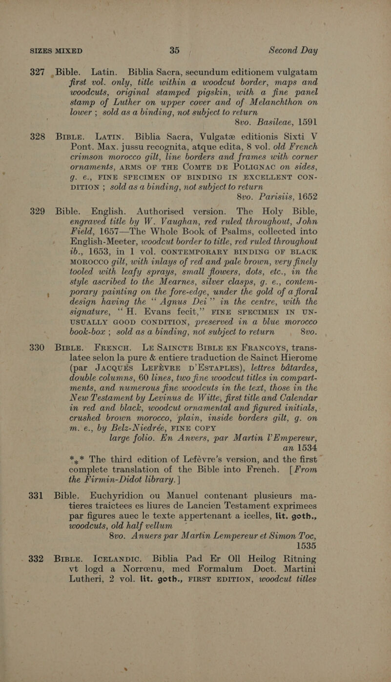 327 Bible. Latin. Biblia Sacra, secundum editionem vulgatam first vol. only, title within a woodcut border, maps and woodcuts, original stamped pigskin, with a fine panel stamp of Luther on upper cover and of Melanchthon on lower ; sold as a binding, not subject to return 8vo. Basileae, 1591 328 Brsue. Latin. Biblia Sacra, Vulgate editionis Sixti V Pont. Max. jussu recognita, atque edita, 8 vol. old French crvmson morocco gilt, line borders and. frames with corner ornaments, ARMS OF THE COMTE DE POLIGNAC on sides, g. €., FINE SPECIMEN OF BINDING IN EXCELLENT CON- DITION ; sold as a binding, not subject to return 8vo. Parisiis, 1652 329 Bible. English. Authorised version. The Holy Bible, engraved title by W. Vaughan, red ruled throughout, John Field, 1657—The Whole Book of Psalms, collected into English-Meeter, woodcut border to title, red ruled throughout 1b., 1653, in 1 vol. CONTEMPORARY BINDING OF BLACK MOROCCO gilt, with inlays of red and pale brown, very finely tooled with leafy sprays, small flowers, dots, etc., in the style ascribed to the Mearnes, silver clasps, g. e., contem- porary painting on the fore-edge, under the gold of a floral design having the “‘ Agnus Dei” in the centre, with the signature, ““H. Evans fecit,” FINE SPECIMEN IN UN- USUALLY GOOD CONDITION, preserved in a blue morocco book-box ; sold as a binding, not subject to return 8vo. 330 BrspLe. FReENcH. LE SAINCTE BIBLE EN FRANCOYS, trans- latee selon la pure &amp; entiere traduction de Sainct Hierome (par JacquEs LEFEVRE D’EstTaP.eEs), lettres bdtardes, double columns, 60 lines, two fine woodcut titles in compart- ments, and numerous fine woodcuts in the text, those in the New Testament by Levinus de Witte, first title and Calendar in red and black, woodcut ornamental and figured initials, crushed brown morocco, plain, inside borders gilt, g. on m. e., by Belz-Niedrée, FINE COPY large folio. En Anvers, par Martin l Empereur, an 1534 *.* The third edition of Lefévre’s version, and the first complete translation of the Bible into French. [From the Firmin-Didot library. | 331 Bible. Euchyridion ou Manuel contenant plusieurs ma- tieres traictees es liures de Lancien Testament exprimees par figures auec le texte appertenant a icelles, lit. goth., woodcuts, old half vellum ) 8vo. Anuers par Martin Lempereur et Simon T'oe, 1535 . 332 Bisite. Icrtanpic. Biblia Pad Er Oll Heilog Ritning vt logd a Norreenu, med Formalum Doct. Martini Lutheri, 2 vol. lit. goth., FIRST EDITION, woodcut titles