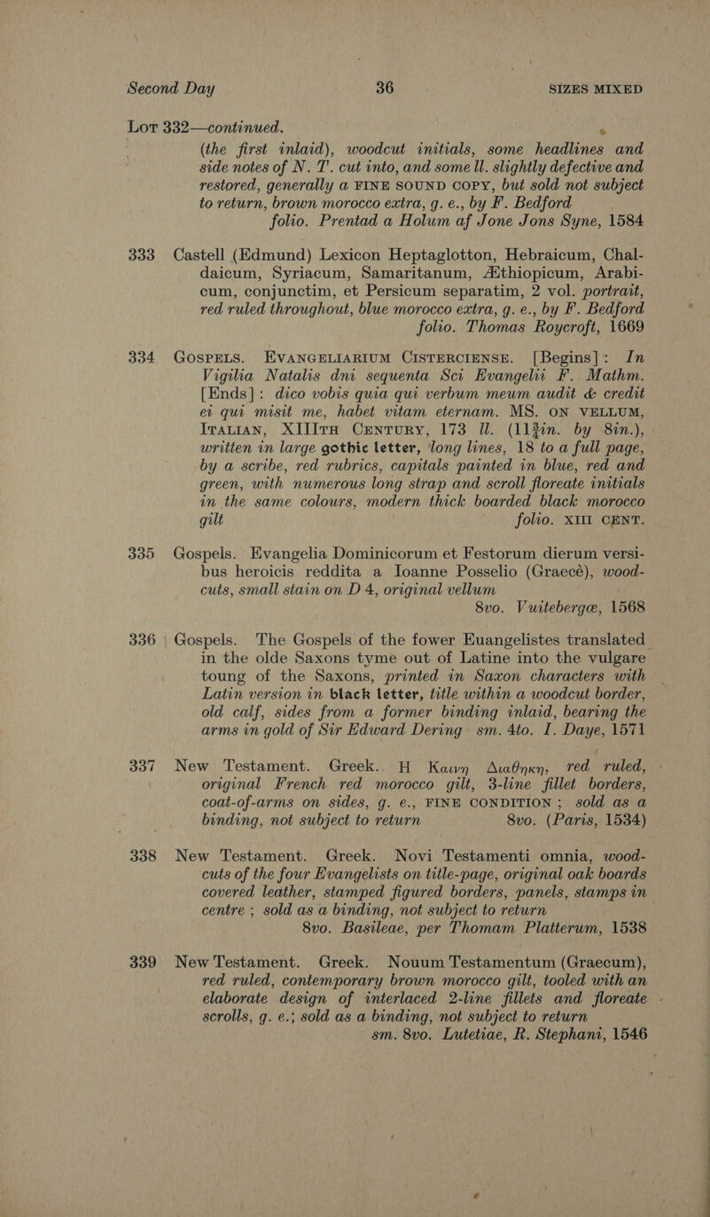 333 334 335 336 337 338 339 (the first inlaid), woodcut initials, some headlines and side notes of N. T'. cut into, and some ll. slightly defective and restored, generally a FINE SOUND Copy, but sold not subject to return, brown morocco extra, g. e., by F. Bedford . folio. Prentad a Holum af Jone Jons Syne, 1584 Castell (Edmund) Lexicon Heptaglotton, Hebraicum, Chal- daicum, Syriacum, Samaritanum, Aithiopicum, Arabi- cum, conjunctim, et Persicum separatim, 2 vol. portrait, red ruled throughout, blue morocco extra, g. e., by F. Bedford folio. Thomas Roycroft, 1669 GOSPELS. EVANGELIARIUM CISTERCIENSE. [Begins]: In Vigiha Natalis dni sequenta Sci Evangel F.. Mathm. [Ends]: dico vobis quia qui verbum meum audit &amp; credit ev qui misit me, habet vitam eternam. MS. ON VELLUM, Iratiran, XIIIvH Century, 173 Il. (113in. by 8in.), written in large gothic letter, long lines, 18 to a full page, by a scribe, red rubrics, capitals painted in blue, red and green, with numerous long strap and scroll floreate initials in the same colours, modern thick boarded black morocco gilt folio. XIII CENT. Gospels. Evangelia Dominicorum et Festorum dierum versi- bus heroicis reddita a lIoanne Posselio (Graecé), wood- cuts, small stain on D 4, original vellum 8vo. Vuiteberge, 1568 in the olde Saxons tyme out of Latine into the vulgare toung of the Saxons, printed in Saxon characters with Latin version in black letter, trtle within a woodcut border, old calf, sides from a former binding inlaid, bearing the arms in gold of Sir Edward Dering sm. 4to. I. Daye, 1571 New Testament. Greek... H Kawn AtaOynxn, red ruled, original French red morocco gilt, 3-line fillet borders, coat-of-arms on sides, g. e., FINE CONDITION ; sold as a New Testament. Greek. Novi Testamenti omnia, wood- cuts of the four Evangelists on title-page, original oak boards covered leather, stamped figured borders, panels, stamps in centre ; sold as a binding, not subject to return 8vo. Basileae, per Thomam Platterum, 1538 New Testament. Greek. Nouum Testamentum (Graecum), red ruled, contemporary brown morocco gilt, tooled with an scrolls, g. ¢.; sold as a binding, not subject to return