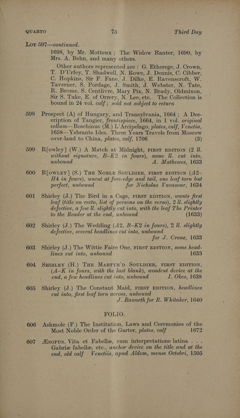 598 599 600 601 602 603 604 605 606 607 1698, by Mr. Motteux ; The Widow Ranter, 1690, by Mrs. A. Behn, and many others. Other authors represented are: G. Etherege, J. Crown, T. D’Urfey, T. Shadwell, N. Rowe, J. Dennis, C. Cibber, C. Hopkins, Sir F. Fane, J. Dilke, E. Ravenscroft, W. Taverner, S. Pordage, J. Smith, J. Webster, N. Tate, R. Brome, 8. Centlivre, Mary Pix, N. Brady, Oldmixon, Sir S. Tuke, E. of Orrery, N. Lee, etc. The Collection is bound in 24 vol. calf; sold not subject to return Prospect (A) of Hungary, and Transylvania, 1664; A Des- cription of Tangier, frontispiece, 1664, in 1 vol. original vellum—Boschinus (M.) L’ Arcipelago, plates, calf, Venetia, 1658—Ysbrants Ides. Three Years Travels from Moscow over-land to China, plates, calf, 1706 . (3) R[owley} (W.) A Match at Midnight, rrrst mpITIon (2 Il. without signature, B-K2 in fours), some Il. cut into, unbound A. Mathewes, 1633 R[OWLEY] (S.) THE NoBLE SOULDIER, FIRST EDITION (A2- H4 in fours), uncui at fore-edge and tail, one leaf torn but perfect, unbound for Nicholas Vavasour, 1634 Shirley (J.) The Bird in a Cage, FIRST EDITION, wants first leaf (title on recto, list of persons on the verso), 2 ll. slightly defective, a few Ul. slightly cut into, with the leaf The Printer to the Reader at the end, unbound (1633) Shirley (J.) The Wedding (A2, B-K2 in fours), 2 Il. slightly defective, several headlines cut into, unbound for J. Crone, 1633 Shirley (J.) The Wittie Faire One, FIRST EDITION, some head- ~ lines cut into, unbound 1633 SHIRLEY (H.) THE Martyr’D SOULDIER, FIRST EDITION, (A—K in fours, with the last blank), woodcut device at the end, a few headlines cut into, unbound I. Okes, 1638 Shirley (J.) The Constant Maid, FrRsT EDITION, headlines cut into, first leaf torn across, unbound J. Raworth for k. Whitaker, 1640 FOLIO. Ashmole (F.) The Institution, Laws and Ceremonies of the Most Noble Order of the Garter, plates, calf 1672 Zisopus. Vita et Fabelle, cum interpretatione latina . . . Gabriz fabelle, etc., anchor device on the title and at the end, old calf Venetiis, apud Aldem, mense Octobri, 1505