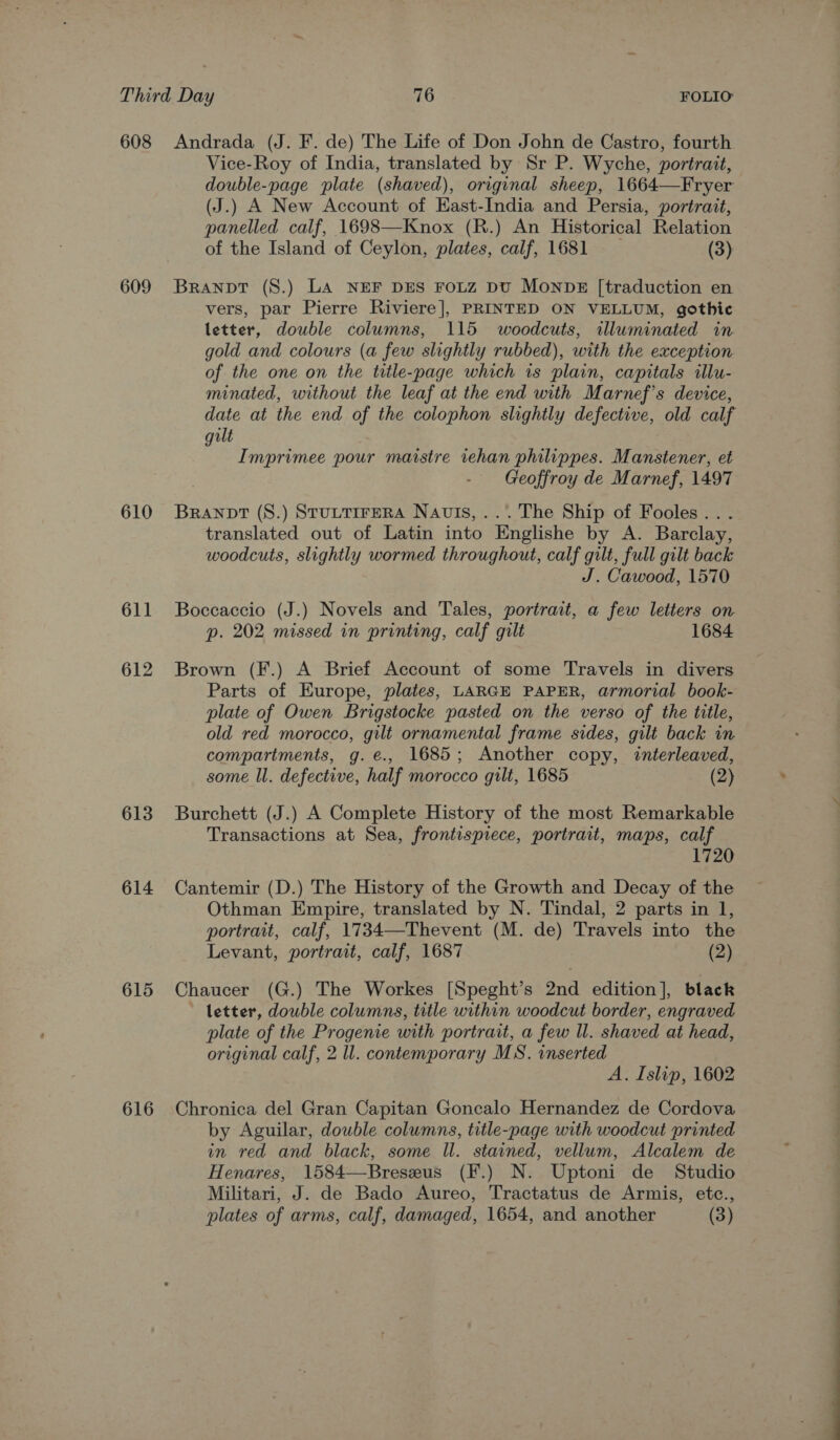 608 609 610 611 612 613 614 615 616 Andrada (J. F. de) The Life of Don John de Castro, fourth Vice-Roy of India, translated by Sr P. Wyche, portrait, double-page plate (shaved), original sheep, 1664—Fryer (J.) A New Account of East-India and Persia, portrait, panelled calf, 1698—Knox (R.) An Historical Relation of the Island of Ceylon, plates, calf, 1681 (3) BRANDT (S.) LA NEF DES FOLZ DU MONDE [traduction en vers, par Pierre Riviere], PRINTED ON VELLUM, gothic letter, double columns, 115 woodcuts, illuminated in gold and colours (a few slightly rubbed), with the exception of the one on the title-page which is plain, capitals illu- minated, without the leaf at the end with Marnef’s device, gilt Imprimee pour maistre tehan philippes. Manstener, et Geoffroy de Marnef, 1497 Branpt (S.) StuttTIreRA Navis,...The Ship of Fooles... translated out of Latin into Englishe by A. Barclay, woodcuts, slightly wormed throughout, calf gilt, full gilt back J. Cawood, 1570 Boccaccio (J.) Novels and Tales, portrait, a few letters on p. 202 missed in printing, calf gilt 1684 Brown (F.) A Brief Account of some Travels in divers Parts of Europe, plates, LARGE PAPER, armorial book- plate of Owen Brigstocke pasted on the verso of the title, old red morocco, gilt ornamental frame sides, gilt back in compartments, g.e., 1685; Another copy, ¢nterleaved, some ll. defective, half morocco gilt, 1685 (2) Burchett (J.) A Complete History of the most Remarkable Transactions at Sea, frontispiece, portrait, maps, calf 1720 Cantemir (D.) The History of the Growth and Decay of the Othman Empire, translated by N. Tindal, 2 parts in 1, portrait, calf, 1734—Thevent (M. de) Travels into the Levant, portrait, calf, 1687 (2) Chaucer (G.) The Workes [Speght’s 2nd edition], black letter, double columns, title within woodcut border, engraved plate of the Progenie with portrait, a few ll. shaved at head, original calf, 2 ll. contemporary MS. inserted A. Islip, 1602 Chronica del Gran Capitan Goncalo Hernandez de Cordova by Aguilar, double columns, title-page with woodcut printed in red and black, some Il. stained, vellum, Alcalem de Henares, 1584—Breseus (F.) N. Uptoni de Studio Militari, J. de Bado Aureo, Tractatus de Armis, etc., plates of arms, calf, damaged, 1654, and another (3)