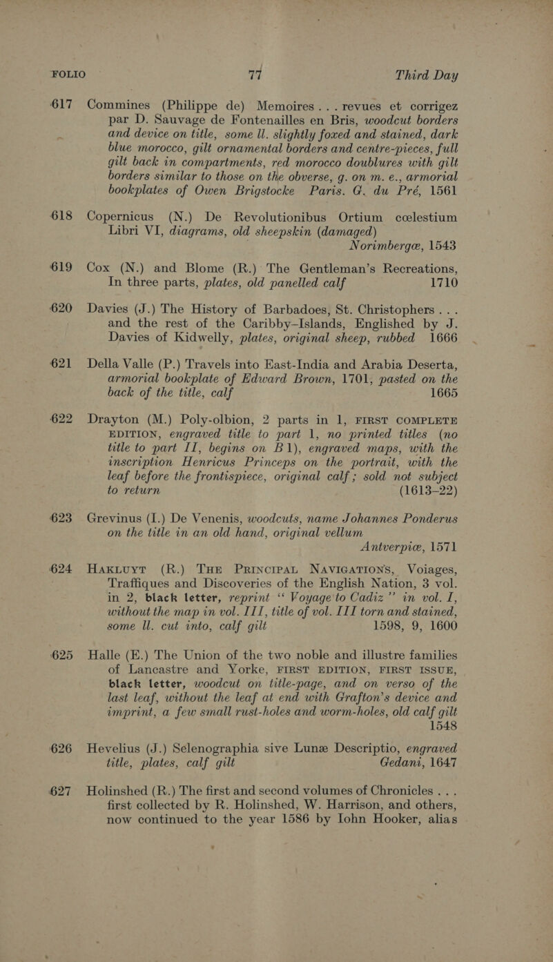 617 Commines (Philippe de) Memoires... revues et corrigez par D. Sauvage de Fontenailles en Bris, woodcut borders and device on title, some ll. slightly foxed and stained, dark blue morocco, gilt ornamental borders and centre-pieces, full gilt back in compartments, red morocco doublures with gilt borders similar to those on the obverse, g. on m. e., armorial bookplates of Owen Brigstocke Paris. G. du Pré, 1561 618 Copernicus (N.) De Revolutionibus Ortium cclestium Libri VI, diagrams, old sheepskin (damaged) . Norimberge, 1543 619 Cox (N.) and Blome (R.) The Gentleman’s Recreations, In three parts, plates, old panelled calf 1710 620 Davies (J.) The History of Barbadoes, St. Christophers. . . and the rest of the Caribby—Islands, Englished by J. Davies of Kidwelly, plates, original sheep, rubbed 1666 621 Della Valle (P.) Travels into East-India and Arabia Deserta, armorial bookplate of Edward Brown, 1701, pasted on the back of the title, calf 1665 622 Drayton (M.) Poly-olbion, 2 parts in 1, FIRST COMPLETE EDITION, engraved title to part 1, no printed titles (no title to part II, begins on B1), engraved maps, with the enscription Henricus Princeps on the portrait, with the leaf before the frontispiece, original calf ; sold not subject to return (1613-22) 623 Grevinus (I.) De Venenis, woodcuts, name Johannes Ponderus on the title in an old hand, original vellum Antverpie, 1571 624 Haxknuyt (R.) THe Principat NAvIGATIONS, Voiages, Traffiques and Discoveries of the English Nation, 3 vol. in 2, black letter, reprint ‘‘ Voyage'to Cadiz’’ in vol. I, without the map in vol. ITI, title of vol. [II torn and stained, some Il. cut into, calf gilt 1598, 9, 1600 625 Halle (E.) The Union of the two noble and illustre families of Lancastre and Yorke, FIRST EDITION, FIRST ISSUE, black letter, woodcut on title-page, and on verso of the last leaf, without the leaf at end with Grafton’s device and imprint, a few small rust-holes and worm-holes, old calf gilt 1548 626 Hevelius (J.) Selenographia sive Lune Descriptio, engraved title, plates, calf gilt Gedanti, 1647 627 Holinshed (R.) The first and second volumes of Chronicles. . . first collected by R. Holinshed, W. Harrison, and others, now continued to the year 1586 by lohn Hooker, alias ”