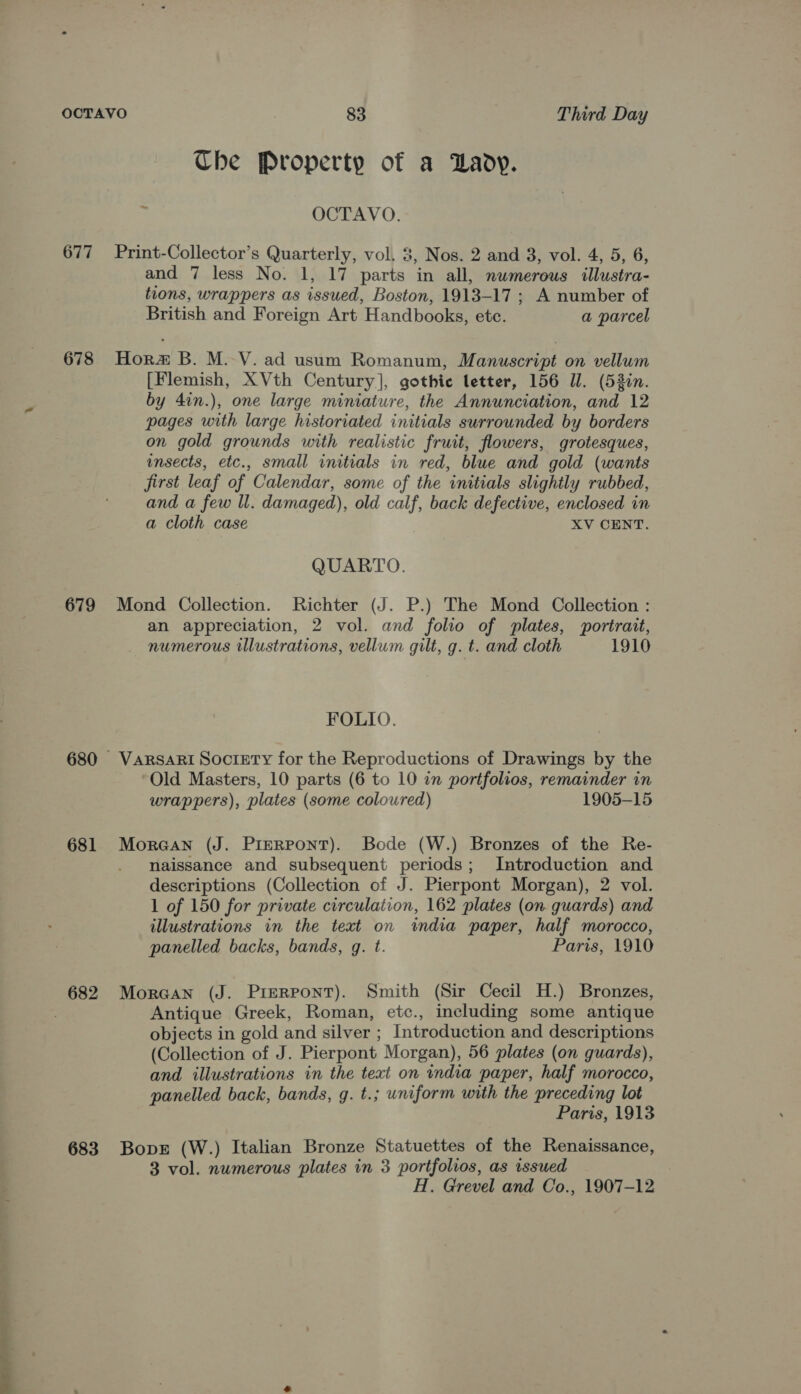 medi Che Property of a Lady. OCTAVO. 677 Print-Collector’s Quarterly, vol. 3, Nos. 2 and 3, vol. 4, 5, 6, and 7 less No. 1, 17 parts in all, numerous illustra- tions, wrappers as issued, Boston, 1913-17 ; A number of British and Foreign Art Handbooks, etc. a parcel 678 Hora B. M.-V. ad usum Romanum, Manuscript on vellum [Flemish, XVth Century], gothic letter, 156 Ul. (53in. by 4in.), one large miniature, the Annunciation, and 12 pages with large historiated initials surrounded by borders on gold grounds with realistic fruit, flowers, grotesques, insects, etc., small initials in red, blue and gold (wants first leaf of Calendar, some of the initials slightly rubbed, and a few ll. damaged), old calf, back defective, enclosed in a cloth case XV CENT. QUARTO. 679 Mond Collection. Richter (J. P.) The Mond Collection : an appreciation, 2 vol. and folio of plates, portrait, numerous illustrations, vellum gilt, g. t. and cloth 1910 FOLIO. 680 Varsari Society for the Reproductions of Drawings by the Old Masters, 10 parts (6 to 10 in portfolios, remainder in wrappers), plates (some coloured) 1905-15 681 Moraan (J. PimRPonT). Bode (W.) Bronzes of the Re- . naissance and subsequent periods; Introduction and descriptions (Collection of J. Pierpont Morgan), 2 vol. 1 of 150 for private circulation, 162 plates (on. guards) and illustrations in the text on india paper, half morocco, panelled backs, bands, g. t. Paris, 1910 Antique Greek, Roman, etc., including some antique objects in gold and silver ; Introduction and descriptions (Collection of J. Pierpont Morgan), 56 plates (on guards), and illustrations in the text on india paper, half morocco, panelled back, bands, g. t.; uniform with the preceding lot Paris, 1913 683 Bopr (W.) Italian Bronze Statuettes of the Renaissance, 3 vol. numerous plates in 3 portfolios, as issued H. Grevel and Co., 1907-12