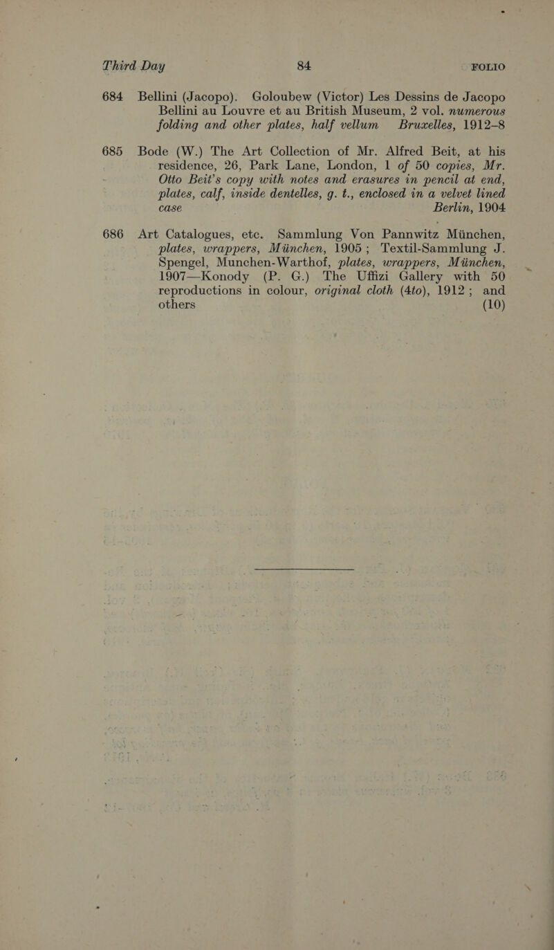 684 Bellini (Jacopo). Goloubew (Victor) Les Dessins de Jacopo Bellini au Louvre et au British Museum, 2 vol. numerous folding and other plates, half vellum Bruxelles, 1912-8 685 Bode (W.) The Art Collection of Mr. Alfred Beit, at his residence, 26, Park Lane, London, 1 of 50 copies, Mr. Otto Beit’s copy with notes and erasures in pencil at end, plates, calf, inside dentelles, g. t., enclosed in a velvet lined case : Berlin, 1904 686 Art Catalogues, etc. Sammlung Von Pannwitz Miinchen, plates, wrappers, Miinchen, 1905; Textil-‘Sammlung J. Spengel, Munchen-Warthof, plates, wrappers, Miinchen, 1907—Konody (P. G.) The Uffizi Gallery with 50 reproductions in colour, original cloth (4to), 1912; and others (10)