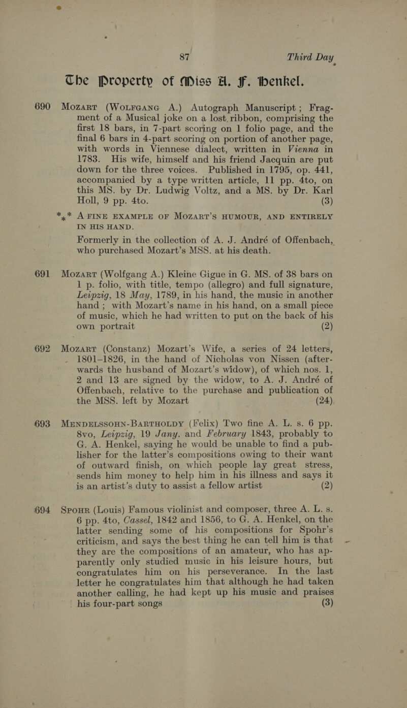 The Property of Miss H. F. thenkel. 691 692 693 694 ment of a Musical joke on a lost, ribbon, comprising the first 18 bars, in 7-part scoring on 1 folio page, and the final 6 bars in 4-part scoring on portion of another page, with words in Viennese dialect, written in Vienna in 1783. His wife, himself and his friend Jacquin are put down for the three voices. Published in 1795, op. 441, accompanied by a type written article, 11 pp. 4to, on this MS. by Dr. Ludwig Voltz, and a MS. by Dr. Karl Holl, 9 pp. 4to. (3) »* A FINE EXAMPLE OF MOZART’S HUMOUR, AND ENTIRELY IN HIS HAND. Formerly in the collection of A. J. André of Offenbach, who purchased Mozart’s MSS. at his death. Mozart (Wolfgang A.) Kleine Gigue in G. MS. of 38 bars on 1 p. folio, with title, tempo (allegro) and full signature, Leipzig, 18 May, 1789, in his hand, the music in another hand ; with Mozart’s name in his hand, on a small piece of music, which he had written to put on the back of his own portrait (2) Mozart (Constanz) Mozart’s Wife, a series of 24 letters, 1801-1826, in the hand of Nicholas von Nissen (after- wards the husband of Mozart’s widow), of which nos. Il, 2 and 13 are signed by the widow, to A. J. André of Offenbach, relative to the purchase and publication of the MSS. left by Mozart (24) MENDELSSOHN-BARTHOLDY (Felix) Two fine A. L. s. 6 pp. 8vo, Leipzig, 19 Jany. and February 1843, probably to G. A. Henkel, saying he would be unable to find a pub- lisher for the latter’s compositions owing to their want of outward finish, on which people lay great stress, sends him money to help him in his illness and says it is an artist’s duty to assist a fellow artist (2) Spour (Louis) Famous violinist and composer, three A. L. s. 6 pp. 4to, Cassel, 1842 and 1856, to G. A. Henkel, on the latter sending some of his compositions for Spohr’s criticism, and says the best thing he can tell him is that they are the compositions of an amateur, who has ap- parently only studied music in his leisure hours, but congratulates him on his perseverance. In the last letter he congratulates him that although he had taken another calling, he had kept up his music and praises his four-part songs (3)