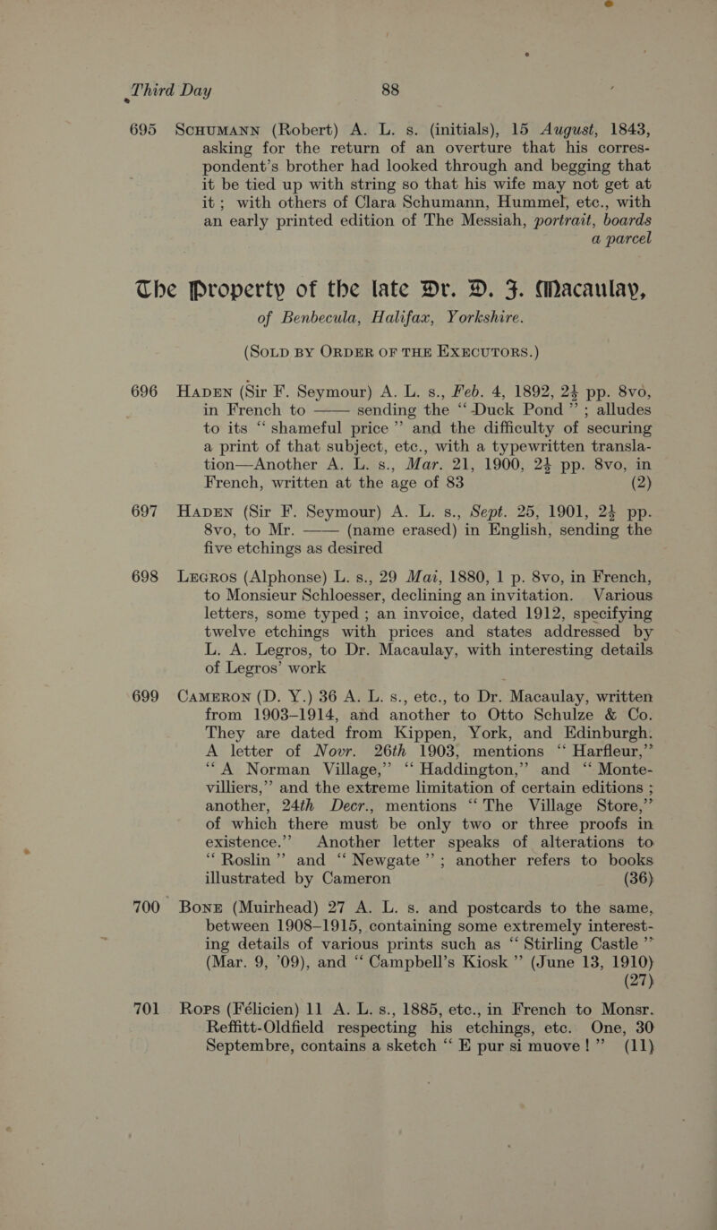 asking for the return of an overture that his corres- pondent’s brother had looked through and begging that it be tied up with string so that his wife may not get at it; with others of Clara Schumann, Hummel, etc., with an early printed edition of The Messiah, portrait, boards a parcel 696 697 698 699 of Benbecula, Halifax, Yorkshire. (SoLpD BY ORDER OF THE EXECUTORS.) HapeEn (Sir F. Seymour) A. L. s., Feb. 4, 1892, 24 pp. 8vo, in French to —— sending the “‘-Duck Pond ” ; alludes to its “‘ shameful price’ and the difficulty of securing a print of that subject, etc., with a typewritten transla- tion—Another A. L. s., Mar. 21, 1900, 24 pp. 8vo, in French, written at the age of 83 (2) Haven (Sir F. Seymour) A. L. s., Sept. 25, 1901, 24 pp. 8vo, to Mr. —— (name erased) in English, sending the five etchings as desired Leeros (Alphonse) L. s., 29 Maz, 1880, 1 p. 8vo, in French, to Monsieur Schloesser, declining an invitation. Various letters, some typed ; an invoice, dated 1912, specifying twelve etchings with prices and states addressed by L. A. Legros, to Dr. Macaulay, with interesting details of Legros’ work CAMERON (D. Y.) 36 A. L. s., etc., to Dr. Macaulay, written from 1903-1914, and another to Otto Schulze &amp; Co. They are dated from Kippen, York, and Edinburgh. A letter of Novr. 26th 1903, mentions ‘‘ Harfleur,’’ ‘““A Norman Village,” “‘ Haddington,” and ‘“ Monte- villiers,’’ and the extreme limitation of certain editions ; another, 24th Decr., mentions “‘ The Village Store,” of which there must be only two or three proofs in existence.’’ Another letter speaks of alterations to “ Roslin’ and ‘“‘ Newgate ’’; another refers to books illustrated by Cameron (36) 701 between 1908-1915, containing some extremely interest- ing details of various prints such as “ Stirling Castle ’”” (Mar. 9, 09), and “‘ Campbell’s Kiosk ” (June 13, 1910) (27) Ropes (Félicien) 11 A. L. s., 1885, etc., in French to Monsr. Reffitt-Oldfield respecting his etchings, etc. One, 30 Septembre, contains a sketch “‘ E pur si muove!” (11)