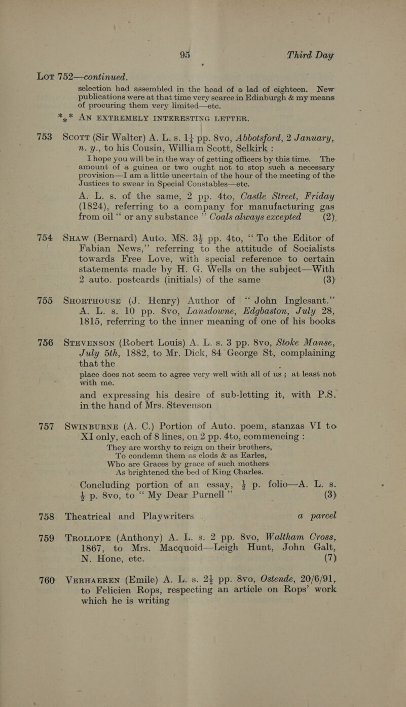 753 754 755 756 757 758 759 760 selection had assembled in the head of a lad of eighteen. New publications were at that time very scarce in Edinburgh &amp; my means: of procuring them very limited—etce. Scort (Sir Walter) A. L.s. 1} pp. 8vo, Abbotsford, 2 January, n. y., to his Cousin, William Scott, Selkirk : I hope you will be in the way of getting officers by this time. The amount of a guinea or two ought not to stop such a necessary provision—I am a little uncertain of the hour of the meeting of the Justices to swear in Special Constables—ete. A. L. s. of the same, 2 pp. 4to, Castle Street, Friday (1824), referring to a company for manufacturing gas from oil “ or any substance ”’ Coals always excepted (2) SHAw (Bernard) Auto. MS. 34 pp. 4to, “To the Editor of Fabian News,” referring to the attitude of Socialists towards Free Love, with special reference to certain statements made by H. G. Wells on the subject—With 2 auto. postcards (initials) of the same (3) SHORTHOUSE (J. Henry) Author of “ John Inglesant.” A. L. s. 10 pp. 8vo, Lansdowne, Edgbaston, July 28, 1815, referring to the inner meaning of one of his books StEVENSON (Robert Louis) A. L. s. 3 pp. 8vo, Stoke Manse, July 5th, 1882, to Mr. Dick, 84 George St, complaining that the ; place does not seem to agree very well with all of us; at least not with me. and expressing his desire of sub-letting it, with P.S. in the hand of Mrs. Stevenson SWINBURNE (A. C.) Portion of Auto. poem, stanzas VI to XI only, each of 8 lines, on 2 pp. 4to, commencing : They are worthy to reign on their brothers, To condemn them as clods &amp; as Earles, Who are Graces by grace of such mothers As brightened the bed of King Charles. Concluding portion of an essay, 4 p. folio—A. L. s. 1 p. 8vo, to “‘ My Dear Purnell ” (3) Theatrical and Playwriters . a parcel TROLLOPE (Anthony) A. L. s. 2 pp. 8vo, Waltham Cross, 1867, to Mrs. Macquoid—Leigh Hunt, John Galt, N. Hone, etc. . (7) VERHAEREN (Emile) A. L. s. 24 pp. 8vo, Ostende, 20/6/91, to Felicien Rops, respecting an article on Rops’ work which he is writing