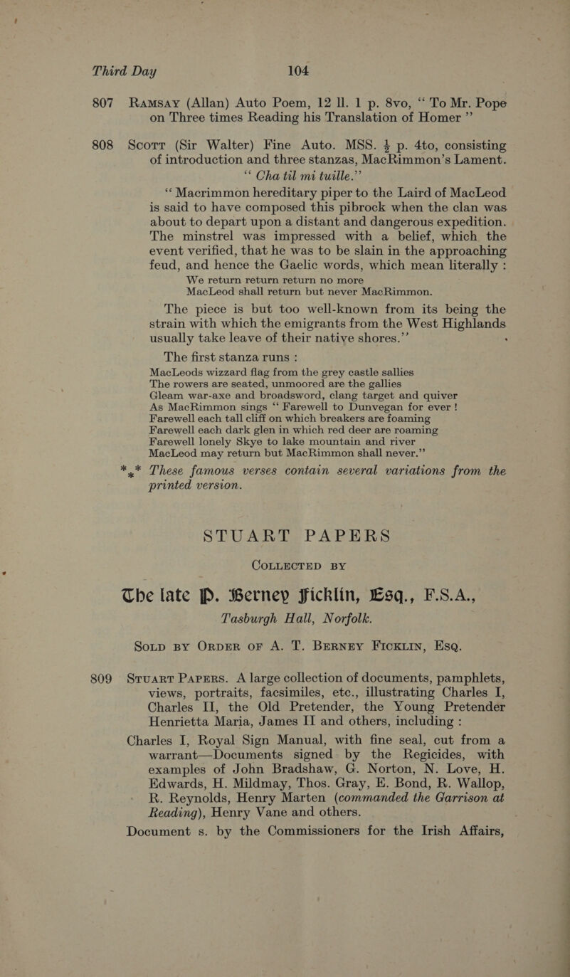 807 Ramsay (Allan) Auto Poem, 12 ll. 1 p. 8vo, “ To Mr. Pope on Three times Reading his Translation of Homer ”’ 808 Scorr (Sir Walter) Fine Auto. MSS. 4 p. 4to, consisting of introduction and three stanzas, MacRimmon’s Lament. “ Cha til mi tuille.”’ ‘* Macrimmon hereditary piper to the Laird of MacLeod is said to have composed this pibrock when the clan was about to depart upon a distant and dangerous expedition. The minstrel was impressed with a belief, which the event verified, that he was to be slain in the approaching feud, and hence the Gaelic words, which mean literally : We return return return no more MacLeod shall return but never MacRimmon. The piece is but too well-known from its being the strain with which the emigrants from the West ec + usually take leave of their native shores.”’ The first stanza runs : MacLeods wizzard flag from the grey castle sallies The rowers are seated, unmoored are the gallies Gleam war-axe and broadsword, clang target and quiver As MacRimmon sings “ Farewell to Dunvegan for ever ! Farewell each tall cliff on which breakers are foaming Farewell each dark glen in which red deer are roaming Farewell lonely Skye to lake mountain and river MacLeod may return but MacRimmon shall never.”’ ** These famous verses contain several variations from the printed version. STUART PAPERS COLLECTED BY The late P. Berney Ficklin, £sq., F.S.A., Tasburgh Hall, Norfolk. SoLp BY ORDER OF A. T. BERNEY FIcCKLIN, Esq. 809 Sruarr Parsrs. A large collection of documents, pamphlets, views, portraits, facsimiles, etc., illustrating Charles I, Charles II, the Old Pretender, the Young Pretender Henrietta Maria, James II and others, including : Charles I, Royal Sign Manual, with fine seal, cut from a warrant—Documents signed. by the Regicides, with examples of John Bradshaw, G. Norton, N. Love, H. Edwards, H. Mildmay, Thos. Gray, E. Bond, R. Wallop, R. Reynolds, Henry Marten (commanded the Garrison at Reading), Henry Vane and others. Document s. by the Commissioners for the Irish Affairs,
