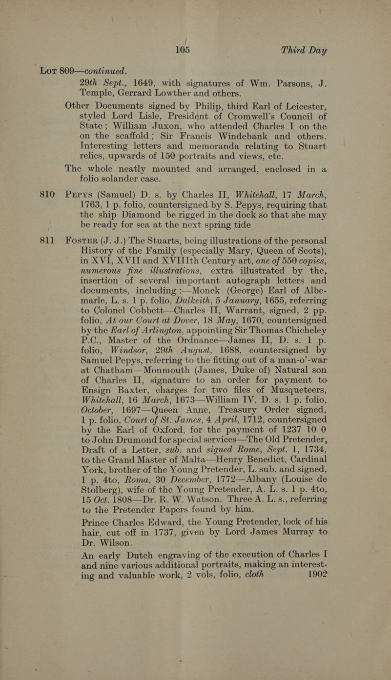Lor 809—continued. 29th Sept., 1649, with signatures of Wm. Parsons, J. Temple, Gerrard Lowther and others. Other Documents signed by Philip, third Earl of Leicester, styled Lord Lisle, President of Cromwell’s Council of State; William Juxon, who attended Charles I on the on the scaffold; Sir Francis Windebank and others. Interesting letters and memoranda relating to Stuart relics, upwards of 150 portraits and views, etc. The whole neatly mounted and arranged, enclosed in a folio solander case. 810 Prpys (Samuel) D. s. by Charles II, Whitehall, 17 March, 1763, 1 p. folio, countersigned- by 8. Pepys, requiring that the ship Diamond be rigged in the dock so that she may be ready for sea at the next spring tide 811 Foster (J. J.) The Stuarts, being illustrations of the personal History of the Family (especially Mary, Queen of Scots), in XVI, XVII and XVIIIth Century art, one of 550 copies, numerous fine illustrations, extra illustrated by the, insertion of several important autograph letters and documents, including :—Monck (George) Earl of Albe- marle, L. s. 1 p. folio, Dalkeith, 5 January, 1655, referring to Colonel Cobbett—Charles Il, Warrant, signed, 2 pp. folio, At our Court at Dover, 18 May, 1670, countersigned. by the Earl of Arlington, appointing Sir Thomas Chicheley P.C., Master of the Ordnance—James II, D. s. 1 p. folio, Windsor, 29th August, 1688, countersigned by Samuel Pepys, referring to the fitting out of a man-o’-war at Chatham—Monmouth (James, Duke of) Natural son of Charles II, signature to an order for payment to Ensign Baxter, charges for two files of Musqueteers, Whitehall, 16 March, 1673—William IV, D. s. 1p. folio, October, 1697—Queen Anne, Treasury Order signed, 1 p. folio, Court of St. James, 4 April, 1712, countersigned by the Earl of Oxford, for the payment of 1237 10 0 to John Drumond for special services—The Old Pretender, Draft of a Letter, swb. and signed Rome, Sept. 1, 1734, to the Grand Master of Malta—Henry Benedict, Cardinal York, brother of the Young Pretender, L. sub. and signed, 1 p. 4to, Roma, 30 December, 1772—Albany (Louise de Stolberg), wife of the Young Pretender, A. L. s. 1 p. 4to, 15 Oct. 1808—Dr. R. W. Watson. Three A. L. s., referring to the Pretender Papers found by him. Prince Charles Edward, the Young Pretender, lock of his hair, cut off in 1737, given by Lord James Murray to Dr. Wilson. An early Dutch engraving of the execution of Charles I and nine various additional portraits, making an interest- ing and valuable work, 2 vols, folio, cloth 1902
