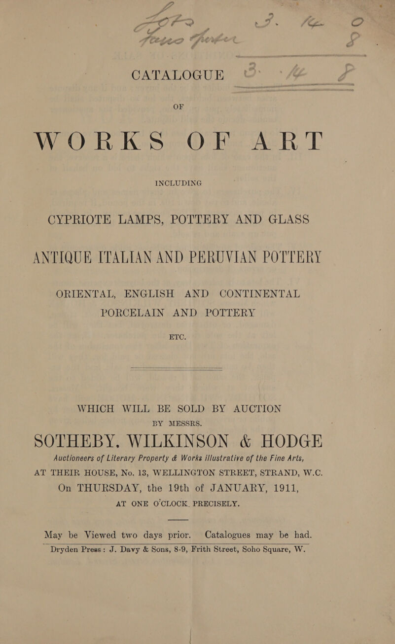 CATALOGUE OF WORKS OF ART INCLUDING CYPRIOTE LAMPS, POTTERY AND GLASS ANTIQUE ITALIAN AND PERUVIAN POTTERY ORIENTAL, ENGLISH AND CONTINENTAL PORCELAIN AND POTTERY ETC.   WHICH WILL BE SOLD BY AUCTION BY MESSRS. SOTHEBY, WILKINSON &amp; HODGE Auctioneers of Literary Property &amp; Works illustrative of the Fine Arts, AT THEIR HOUSE, No. 18, WELLINGTON STREET, STRAND, W.C. On THURSDAY, the 19th of JANUARY, 1911, | AT ONE O'CLOCK. PRECISELY. May be Viewed two days prior. Catalogues may be had. ‘ Dryden Press: J. Davy &amp; Sons, 8-9, Frith Street, Soho Square, W.  