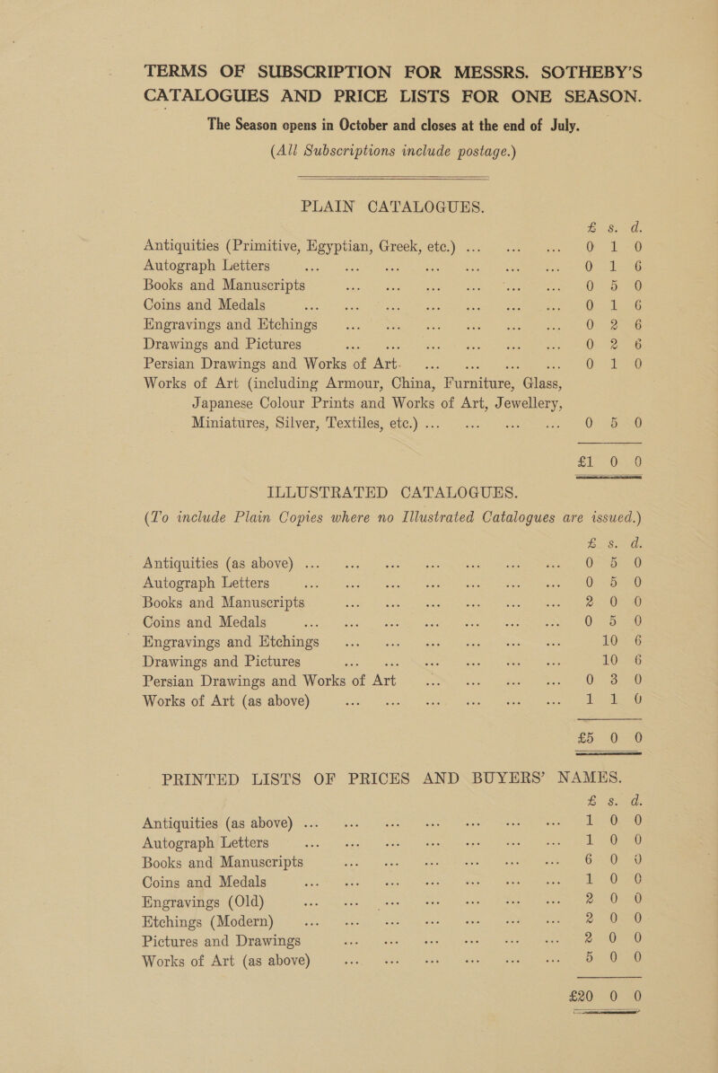 TERMS OF SUBSCRIPTION FOR MESSRS. SOTHEBY’S CATALOGUES AND PRICE LISTS FOR ONE SEASON. The Season opens in October and closes at the end of July. (All Subscriptions include postage.)  PLAIN CATALOGUES. S58. Antiquities (Primitive, Egy oS Greek, etc.) . O- A 38 Autograph Letters : ie Oe Books and Manuscripts OF ae Coins and Medals ies ae Engravings and Htchings 0: 2 38 Drawings and Pictures 0 2° 6 Persian Drawings and Works of ea . OF ae Works of Art (including Armour, China, Puraiure ides, Japanese Colour Prints and Works of Art, Jewellery, Miniatitres,. Silver, lextiles: ele.) 2) i eee £1) 0s ILLUSTRATED CATALOGUES. (Lo include Plain Copies where no Illustrated Catalogues are issued.) Buea Antiquities (as above) ... re ar ieee ti es ee Autograph Letters shes SS od on SS Siete hea oe SO erie ee Books and Manuscripts 20 Coins and Medals Seas Re A eh a a en ee Sof ueravin sacuid (tennis oe es ee ae 10 6 Drawings and Pictures ee: nee te LOG Persian Drawings and Works of Art ae eee re rea) re) ty Works of Art (as above) tao ae ae ee £5 0. 0 PRINTED LISTS OF PRICES AND BUYERS’ NAMES. £ SG. Antiquities (as above) ... i a PS Autograph Letters 1S 6 Books and Manuscripts 6 OF oe Coins and Medals 1 Ove Engravings (Old) 2 0-0 Etchings (Modern) q- O8e Pictures and Drawings a he 36. a YO Works of Art (as above) pot i Ute ee oe