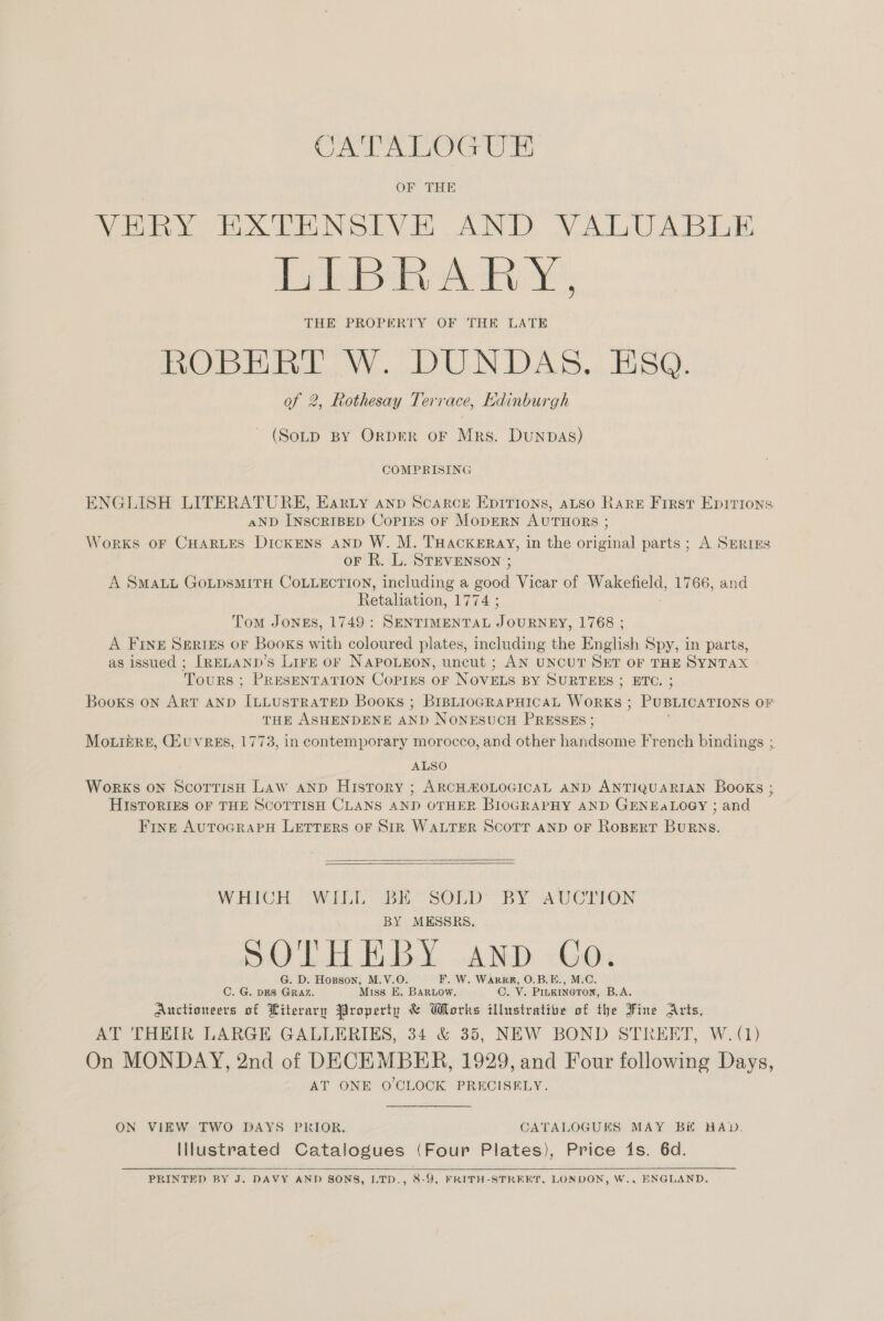 CATALOGUE VERY EXTENSIVE AND VALUABLE Ey Tk dy Ye THE PROPERTY OF THE LATE ROBERT W. DUNDAS. ESQ. of 2, Rothesay Terrace, Kkdinburgh (SoLD BY OrpER OF Mrs. DunpaAs) COMPRISING ENGLISH LITERATURE, Earty anp Scarce Epirions, aso Rare First Epitions aND INSCRIBED CoprEs oF MODERN AUTHORS ; WorKS OF CHARLES DickENS AND W. M. THACKERAY, in the original parts; A SERIES oF R. L. STEVENSON ; A SMALL GoLpsMITH COLLECTION, including a good Vicar of Wakefield, 1766, and Retaliation, 1774; Tom JONES, 1749: SENTIMENTAL Jocuns, L/G8.; A FINE SgeriéEs oF Books with coloured plates, including the English Spy, in parts, as issued ; [RELAND’s LirE or NAPOLEON, uncut ; AN UNCUT SET OF THE SYNTAX Tours ; PRESENTATION Copies oF NOVELS BY SURTEES ; ETC. ; Books oN ART AND ILLUSTRATED Books ; BIBLIOGRAPHICAL WoRKs ; PUBLICATIONS OF THE ASHENDENE AND NONESUCH PRESSES; Mo.ikre, GQiuvrees, 1773, in contemporary morocco, and other handsome French bindings ; ALSO Works on ScortisH Law aNnpD Histrory ; ARCHHOLOGICAL AND ANTIQUARIAN Books ; HISTORIES OF THE SCOTTISH CLANS AND OTHER BIOGRAPHY AND GENEALOGY ; and Fine AuTOGRAPH LETTERS OF SIR WALTER SCOTT AND OF ROBERT BURNS.   WEOH WEE. i SOLD” BY AUCTION BY MESSRS, 5.00. E.BY. AND Go. G. D. Hopson, M.V.O. F. W. WARRR, O.B.E., M.C. C. G. DES GRAZ. Miss E. BARLOW. C. V. Piugrneron, B.A. Aucttoneers of Literary Yropertu &amp; Works illustrative of the Fine Arts, AT THEIR LARGE GALLERIKS, 34 &amp; 35, NEW BOND STRERT, W.(1) On MONDAY, 2nd of DECEMBER, 1929, and Four following Days, AT ONE O CLOCK PRECISELY ON VIEW TWO DAYS PRIOR. CATALOGUES MAY BH HAD, Illustrated Catalogues (Four Plates), Price 1s. 6d.   PRINTED BY J. DAVY AND SONS, LTD., 8-9, FRITH-STREET, LONDON, W., ENGLAND.