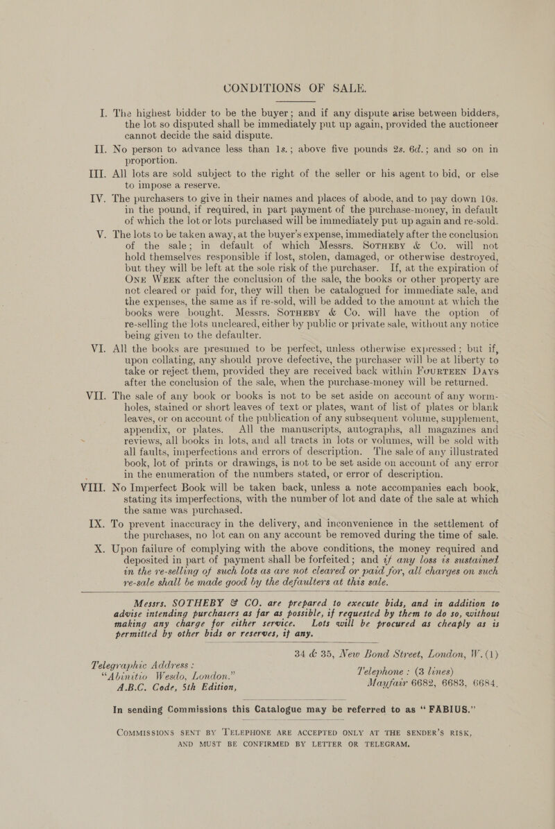 CONDITIONS OF SALE. the lot so disputed shall be immediately put up again, provided the auctioneer cannot decide the said dispute. proportion. All lots are sold subject to the right of the seller or his agent to bid, or else to impose a reserve. in the pound, if required, in part payment of the purchase-money, in default of which the lot or lots purchased will be immediately put up again and re-sold. of the sale; in default of which Messrs. SornHreBy &amp; Co. will not hold themselves responsible if lost, stolen, damaged, or otherwise destroyed, but they will be left at the sole risk of the purchaser. If, at the expiration of OnE Week after the conclusion of the sale, the books or other property are not cleared or paid for, they will then be catalogued for immediate sale, and the expenses, the same as if re-sold, will be added to the amount at which the books were bought. Messrs. SorHeBy &amp; Co. will have the option of re-selling the lots uncleared, either by public or private sale, without any notice being given to the defaulter. All the books are presumed to be perfect, unless. otherwise expressed; but if, upon collating, any should prove defective, the purchaser will be at liberty to take or reject them, provided they are received back within FouRTEEN Days after the conclusion of the sale, when the purchase-money will be returned. The sale of any book or books is not to be set aside on account of any worm- holes, stained or short leaves of text or plates, want of list of plates or blank leaves, or on account of the publication of any subsequent volume, supplement, appendix, or plates. All the manuscripts, autographs, all magazines and reviews, all books in lots, and all tracts in lots or volumes, will be sold with all faults, imperfections and errors of description. The sale of any illustrated book, lot of prints or drawings, is not to be set aside on account of any error in the enumeration of the numbers stated, or error of description. stating its imperfections, with the number of lot and date of the sale at which the same was purchased. the purchases, no lot can on any account be removed during the time of sale. Upon failure of complying with the above conditions, the money required and deposited in part of payment shall be forfeited; and 2f any loss ts sustained in the re-selling of such lots as are not cleared or paid for, all charges on such ye-sale shall be made good by the defaulters at this sale.  Messrs. SOTHEBY &amp; CO. are prepared to execute bids, and in addition to advise intending purchasers as far as possible, if requested by them to do so, without making any charge for either service. Lots will be procured as cheaply as is permitted by other bids or reserves, if any.  34 &amp; 35, New Bond Street, London, W.(1) Telephone : (3 lines) ABC GALS Edition Mayfair 6682, 6683, 6684.  In sending Commissions this Catalogue may be referred to as ‘‘ FABIUS.”’  COMMISSIONS SENT BY ‘TELEPHONE ARE ACCEPTED ONLY AT THE SENDER’S RISK, AND MUST BE CONFIRMED BY LETTER OR TELEGRAM.