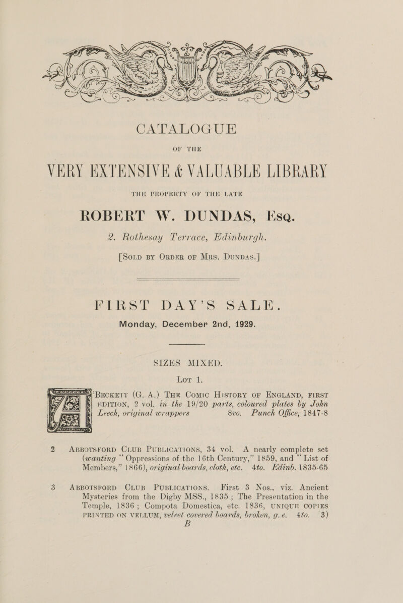  [Sotp BY ORDER oF Mrs. Dunpas. |   Pits! DAY S53 A ih. Monday, December 2nd, 1929. SIZES MIXED. Lor 1. Liew ewe aS i} Bs ? | —— <7 4 | i , 4 Be LAY    ’Beckerr (G. A.) Toe Comic History oF ENGLAND, FIRST | EDITION, 2 vol. in the 19/20 parts, coloured plates by John Leech, original wrappers 8v0. Punch Office, 1847-8 2 ABBOTSFORD CLUB PUBLICATIONS, 34 vol. A nearly complete set (wanting ‘‘ Oppressions of the 16th Century,” 1859, and “ List of Members,” 1866), original boards, cloth, etc. 4to. Edinb. 1835-65 3. ABBOTSFORD CLUB PUBLICATIONS. First 3 Nos., viz. Ancient Mysteries from the Digby MSS., 1835; The Presentation in the Temple, 1836; Compota Domestica, etc. 1836, UNIQUE COPIES PRINTED ON VELLUM, velvet covered boards, broken, g.e. 4to. 3) B