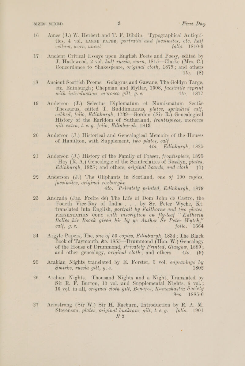 16 Ames (J.) W. Herbert and T. F. Dibdin. Typographical Antiqui- ties, 4 vol. LARGE PAPER, portraits and facsvmiles, etc. half vellum, worn, uncut folio. 1810-9 1% Ancient Critical Essays upon English Poets and Poesy, edited by J. Haslewood, 2 vol. half russia, worn, 1815—Clarke (Mrs. C.) Concordance to Shakespeare, original cloth, 1879; and others Ato. (8) 18 Ancient Scottish Poems. Golagrus and Gawane, The Goldyn Targe, etc. Edinburgh; Chepman and Myllar, 1508, facsimile reprint with introduction, morocco gilt, g. e. 4t0. °° 1877 19 Anderson (J.) Selectus Diplomatum et Numismatum Scotie Thesaurus, edited IT. Ruddimannus, plates, sprinkled calf, rubbed, folio, Edinburgh, 1739—Gordon (Sir R.) Genealogical History of the Earldom of Sutherland, frontispiece, morocco gilt extra, t.e.g. folio, Edinburgh, 1818 20 Anderson (J.) Historical and Genealogical Memoirs of the Houses of Hamilton, with Supplement, two plates, calf 4to. Edinburgh, 1825: 21 Anderson (J.) History of the Family of Fraser, frontispiece, 1825 —Hay (R. A.) Genealogie of the Sainteclaires of Rosslyn, plates, Edinburgh, 1825; and others, original boards, and cloth (7) 22 Anderson (J.) The Oliphants in Scotland, one of 100 copies, facsimiles, original roxburghe 4to. Prwately printed, Edinburgh, 1879 23 Andrada (Jac. Freire de) The Life of Dom John de Castro, the Fourth Vice-Roy of India . . . by Sr. Peter Wyche, Kt. translated into English, portrait by Faithorne and two plates, PRESENTATION copy with inscription on fly-leaf “ Katherin Bolles hir Boock gwen hur by ye Auther Sr Peter Wytch,” Cal, O.2: folio. 1664 24 Argyle Papers, The, one of 50 copes, Edinburgh, 1834; The Black Book of Taymouth, &amp;c. 1855—Drummond (Hon. W.) Genealogy of the House of Drummond, Privately Printed, Glasgow, 1889 ; and other genealogy, original cloth; and others 4to. (9) 25 Arabian Nights translated by EH. Forster, 5 vol. engravings by Smirke, russia gilt, g. e. 1802 26 Arabian Nights. Thousand Nights and a Night, Translated by Sir R. F. Burton, 10 vol. and Supplemental Nights, 6 vol.; 16 vol. in all, original cloth gilt, Benares, Kamashastra Society 8v0. 1885-6 2% Armstrong (Sir W.) Sir H. Raeburn, Introduction by R. A. M. Stevenson, plates, original buckram, gilt, t.e.g. folio. 1901 B 2