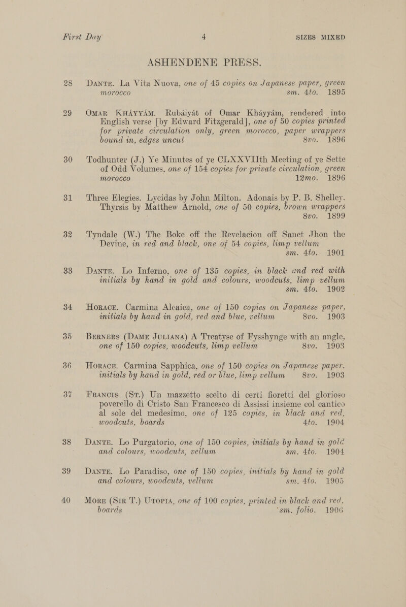 28 30 31 dR 33 34 30 36 37 39 40 SIZES MIXED pe ASHENDENE PRESS. Dante. La Vita Nuova, one of 45 copies on Japanese paper, green Morocco sm. 400. 1895 OmarR KuHAyyAmM. Rubdiydét of Omar Khayyam, rendered into English verse [by Edward Fitzgerald], one of 50 copies printed for prwate circulation only, green morocco, paper wrappers bound in, edges uncut 8vo. 1896 Todhunter (J.) Ye Minutes of ye CLXXVIIth Meeting of ye Sette of Odd Volumes, one of 154 copies for private circulation, green morocco imo. 1896 Three Elegies. Lycidas by John Milton. Adonais by P. B. Shelley. Thyrsis by Matthew Arnold, one of 50 copies, brown wrappers ! 8vo. 1899 Tyndale (W.) The Boke off the Revelacion off Sanct Jhon the Devine, in red and black, one of 54 copies, imp vellum sm. 4to. 1901 Dante. Lo Inferno, one of 135 copies, in black und red with umitrials by hand wn gold and colours, woodcuts, lump vellum sm. 4to. 1902 Horace. Carmina Alcaica, one of 150 copies on Japanese paper, mitials by hand in gold, red and blue, vellum 8vo. 1903 BERNERS (Dame JuLiANA) A Treatyse of Fysshynge with an angle, one of 150 copies, woodcuts, limp vellum 8vo. 1903 Horace. Carmina Sapphica, one of 150 copies on Japanese paper, mitials by hand in gold, red or blue, limp vellum 8vo. -1903 FRANCIS (St.) Un mazzetto scelto di certi fioretti del gloriose poverello di Cristo San Francesco di Assissi insieme col cantico al sole del medesimo, one of 125 copies, in black and red, — woodcuts, boards 4to. 1904 Dante. Lo Purgatorio, one of 150 copies, initials by hand in gola and colours, woodcuts, vellum sm. 4to. 1904 Dante. Lo Paradiso, one of 150 copies, initials by hand in gold and colours, woodcuts, vellum sm. 4to. 1905 More (Sir T.) Utopia, one of 100 copies, printed in black and red, boards ‘sm. folio. 1906