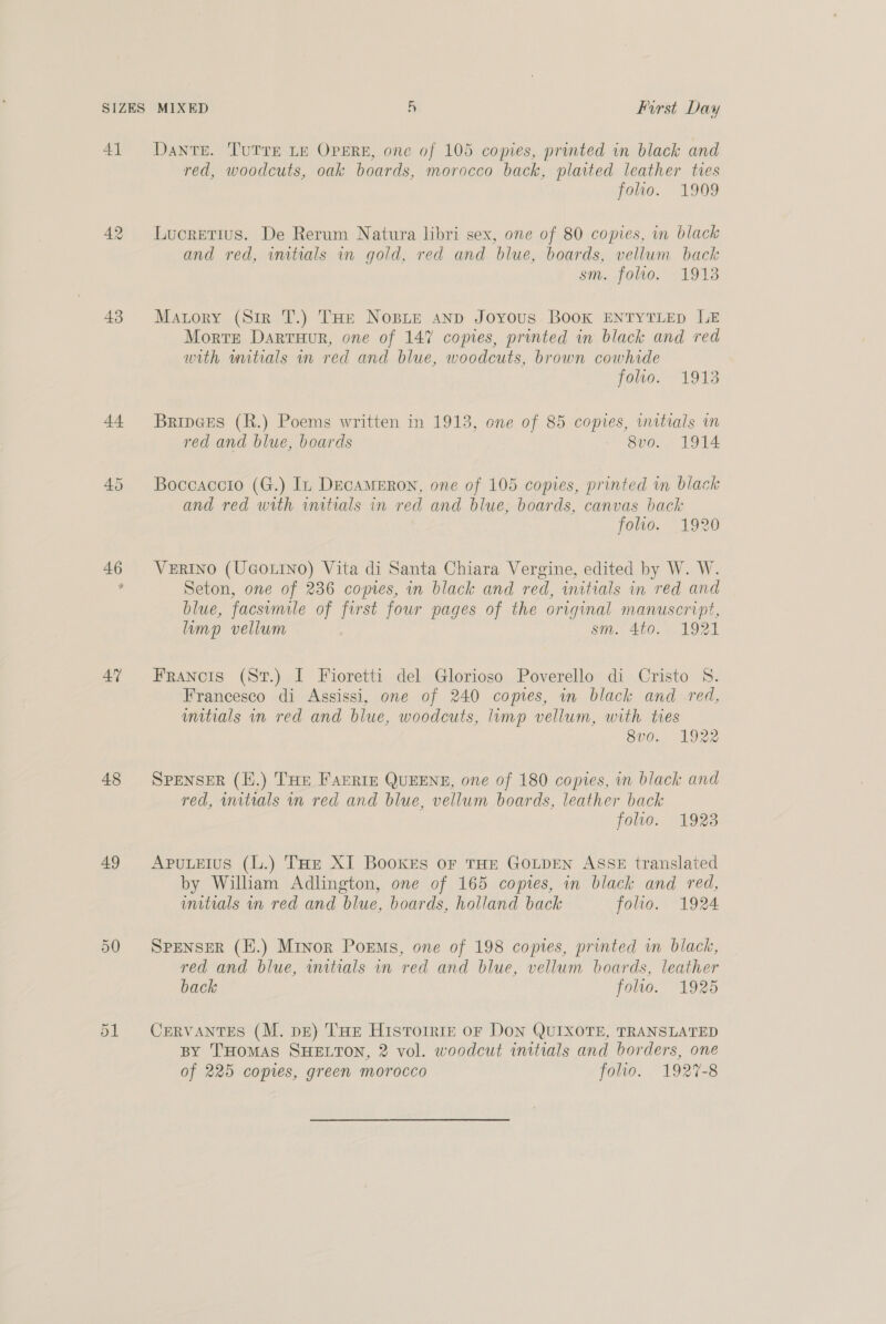 SIZES 4A 43 44 47 48 49 MIXED A First Day Dante. TUTTE LE OPERE, one of 105 copies, printed in black and red, woodcuts, oak boards, morocco back, plaited leather ties folio. 1909 Lucretius. De Rerum Natura libri sex, one of 80 copies, in black and red, initials an gold, red and blue, boards, vellum back Sin, OLV0, “VOLE Matory (Sir T.) THe Nosie anp Joyous Book ENTYTLED LE Morte Darruur, one of 147 copies, printed in black and red with wuitials in red and blue, woodcuts, brown cowhide folio. 1913 BripGes (R.) Poems written in 1913, one of 85 copies, initials wn red and blue, beards 8vo. 1914 Boccaccio (G.) In DECAMERON, one of 105 copies, printed in black and red with wutrals in red and blue, boards, canvas back folio. 1920 VERINO (UGOLINO) Vita di Santa Chiara Vergine, edited by W. W. Seton, one of 236 copres, in black and red, initials in red and blue, facsimile of first four pages of the original manuscript, limp vellum sin. 260. . 192) Francois (St.) I Fioretti del Glorioso Poverello di Cristo S. Francesco di Assissi, one of 240 copies, in black and red, unitials in red and blue, woodcuts, limp vellum, with ties 8v0. 1922 SPENSER (H.) Tue FAERIE QUEENE, one of 180 copies, in black and red, mitials in red and blue, vellum boards, leather back folio. 1923 ApuLeius (L.) THe XI Bookes or THE GOLDEN ASSE translated by William Adlington, one of 165 copies, in black and red, initials mm red and blue, boards, holland back folio. 1924 SPENSER (H.) Minor Poems, one of 198 copies, printed wn black, red and blue, wutials in red and blue, vellum boards, leather back folio. 1925 CERVANTES (M. dE) THe Histoiriz or Don QUIXOTE, TRANSLATED BY THOMAS SHELTON, 2 vol. woodcut initials and borders, one of 225 copies, green morocco folio. 1927-8