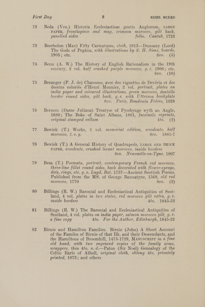 72 73 74 re) 76 (ts 78 0 80 81 82 Beda (Ven.) Historia Ecclesiasticae gentis Anglorum, LARGE PAPER, frontispiece and map, crimson morocco, gilt back, panelled sides foto. Cantab, 1722 Beerbohm (Max) Fifty Caricatures, cloth, 1913—Dunsany (Lord) The Gods of Pegana, with illustrations by S. H. Sime, boards, 1905; | ete. 8vo. (5) Benn (A. W.) The History of English Rationalism in the 19th century, 2 vol. half crushed purple morocco, g.t. 1906; ete. 8vo. (10) Beranger (P. J. de) Chansons, avec des vignettes de Devéria et des dessins coloriés d’Henri Monnier, 2 vol. portrait, plates on india paper and coloured wlustrations, green morocco, dentelle border round sides, gilt back, g.e. with Utterson bookplate 8vo. Paris, Baudouin Fréres, 1828 Berners (Dame Juliana) Treatyse of Fysshynge wyth an Angle, 1880; The Boke of Saint Albans, 1881, facsimile reprints, original stamped vellum Ato. (2) Bewick (T.) Works, 5 vol. memorial edition, woodcuts, half morocco, t. é€. g. 8v0o. 1885-7 Bewick (T.) A General History of Quadrupeds, LARGE AND THICK PAPER, woodcuts, crushed levant morocco, inside borders 8vo. Newcastle-on-Tyne, 1807 Beza (T.) Poemata, portrait, contemporary French red morocco, three-line fillet round sides, back decorated with flower-sprays, dots, rungs, etc. g. e. Lugd. Bat. 175%7—Ancient Scottish Poems. Published from the MS. of George Bannatyne, 1568, old red morocco, 1770 8v0. (2) Billings (R. W.) Baronial and Ecclesiastical Antiquities of Scot- land, 4 vol. plates in two states, red morocco gilt extra, g. é. inside borders Ato. 1845-52 Billings (R. W.) The Baronial and Ecclesiastical Antiquities of Scotland, 4 vol. plates on india paper, salmon morocco gilt, g. é- a fine copy Ato. For the Author, Edinburgh, 1845-52 Birnie and Hamilton Families. Birnie (John) A Short Account of the Familes of Birnie of that Ilk, and their Descendants, and the Hamiltons of Broomhill, 1473-1729, Manusoripr in a fine old hand, with two engraved copies of the family arms, wrappers, thin 4to, n. d—Paton (Sir Noel) Genealogy of the Celtic Earls of Atholl, original cloth, oblong 4to, privately printed, 1873; and others