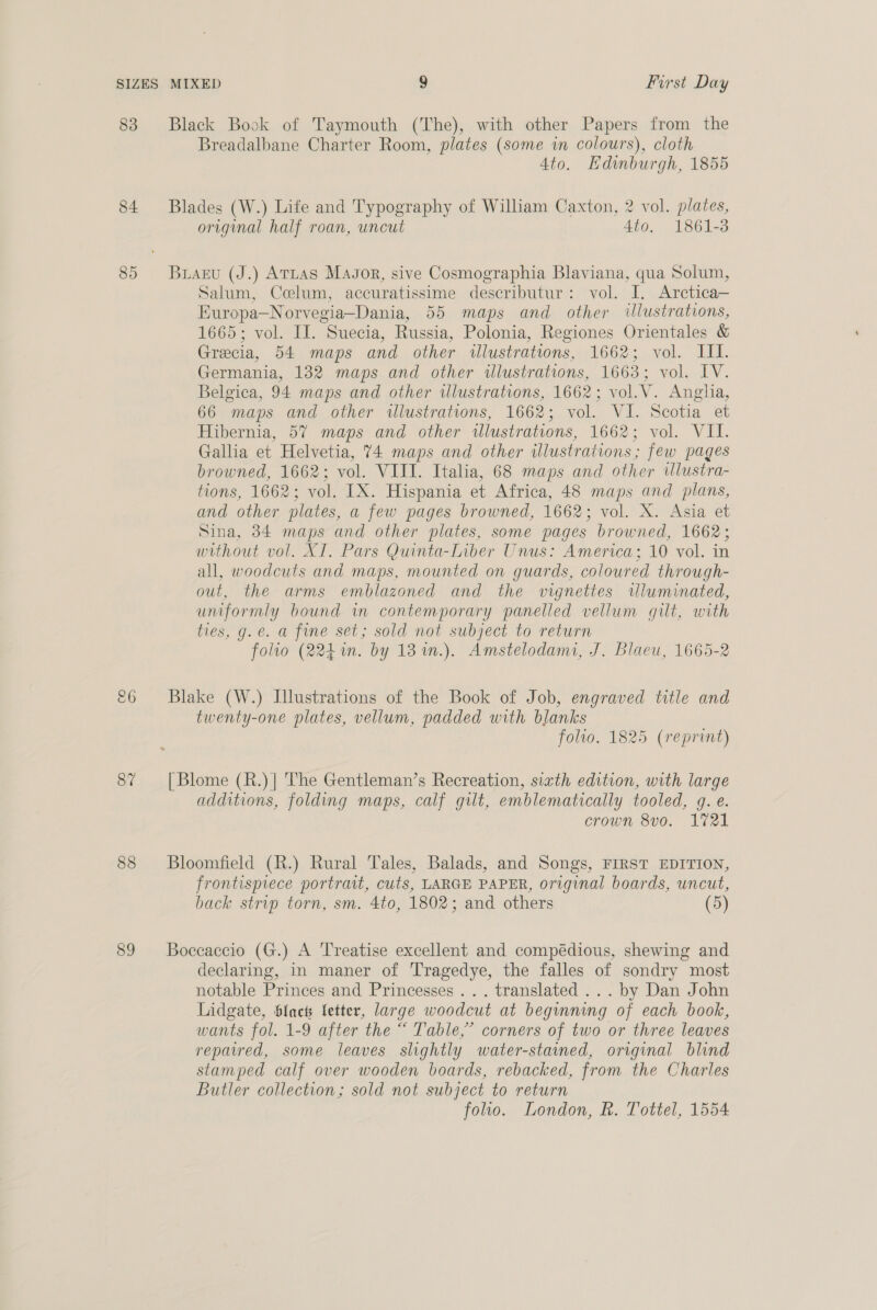 83 84 87 88 89 Black Book of Taymouth (The), with other Papers from the Breadalbane Charter Room, plates (some in colours), cloth 4to. Edwumburgh, 1855 Blades (W.) Life and Typography of William Caxton, 2 vol. plates, original half roan, uncut 4to. 1861-3 Buaeu (J.) Attas Magor, sive Cosmographia Blaviana, qua Solum, Salum, Ccoelum, accuratissime descributur: vol. I. Arctica— Europa—Norvegia—Dania, 55 maps and other illustrations, 1665; vol. II. Suecia, Russia, Polonia, Regiones Orientales &amp; Grecia, 54 maps and other wlustrations, 1662; vol. III. Germania, 132 maps and other illustrations, 1663; vol. IV. Belgica, 94 maps and other wlustrations, 1662; vol.V. Anglia, 66 maps and other illustrations, 1662; vol. VI. Scotia et Hibernia, 57 maps and other wlustrations, 1662; vol. VIL. Gallia et Helvetia, 74 maps and other illustrations; few pages browned, 1662; vol. VIII. Italia, 68 maps and other illustra- tions, 1662; vol. [X. Hispania et Africa, 48 maps and plans, and other plates, a few pages browned, 1662; vol. X. Asia et Sina, 34 maps and other plates, some pages browned, 1662; without vol. XI. Pars Quinta-Liber Unus: America; 10 vol. in all, woodcuts and maps, mounted on guards, coloured through- out, the arms emblazoned and the vignettes wluminated, uniformly bound in contemporary panelled vellum gilt, with ties, g. e. a fine set; sold not subject to return folto (224. by 13 %n.). Amstelodami, J. Blaeu, 1665-2 Blake (W.) Illustrations of the Book of Job, engraved title and twenty-one plates, vellum, padded with blanks folio. 1825 (reprint) [ Blome (R.)| The Gentleman’s Recreation, sixth edition, with large additions, folding maps, calf gilt, emblematically tooled, g. e. crown 8v0. 1721 Bloomfield (R.) Rural Tales, Balads, and Songs, FIRST EDITION, frontispiece portrait, cuts, LARGE PAPER, original boards, uncut, back strip torn, sm. 4to, 1802; and others (5) Boccaccio (G.) A ‘Treatise excellent and compédious, shewing and declaring, in maner of Tragedye, the falles of sondry most notable Princes and Princesses ... translated ... by Dan John Lidgate, Sach fetter, large woodcut at begining of each book, wants fol. 1-9 after the “ Table,’ corners of two or three leaves repaired, some leaves slightly water-stained, original blind stamped calf over wooden boards, rebacked, from the Charles Butler collection; sold not subject to return foo. London, R. Tottel, 1554