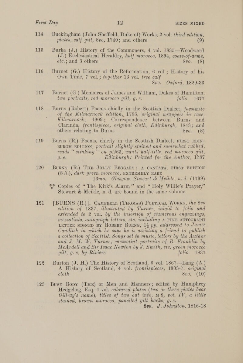 114 Buckingham (John Sheffield, Duke of) Works, 2 vol. third edition, plates, calf gilt, 8vo0, 1740; and others (9) 115 Burke (J.) History of the Commoners, 4 vol. 1835—Woodward (J.) Heclesiastical Heraldry, half morocco, 1894, coats-of-arms, etc.; and 3 others 8vo. (8) 116 Burnet (G.) History of the Reformation, 6 vol.; History of his Own Time, 7 vol.; together 13 vol. tree calf 8v0. Oxford, 1829-33 117% Burnet (G.) Memoires of James and William, Dukes of Hamilton, two portraits, red morocco gilt, g. é. joo, “Lous 118 Burns (Robert) Poems chiefly in the Scottish Dialect, facsimile of the Kilmarnock edition, 1786, original wrappers in case, Kilmarnock, 1909; Correspondence between Burns and Clarinda, frontismece, original cloth, Edinburgh, 18438; and others relating to Burns Svo. (8) 119 Burns (R.) Poems, chiefly in the Scottish Dialect, FIRST EDIN- BURGH EDITION, portrait slightly.stamed and somewhat rubbed, reads “ stinking” on 9.263, wants half-title, red morocco guilt, g. @. Edinburgh: Printed for the Author, 1787 120 Burns (R.) THE Jotty BEGGARS: A CANTATA, FIRST EDITION (8 Ul.), dark green morocco, EXTREMELY RARE 16mo. Glasgow, Stewart &amp; Mevkle, n.d. (1799) * Copies of “The Kirk’s Alarm” and “ Holy Willie’s Prayer,” Stewart &amp; Meikle, n.d. are bound in the same volume. 121 [BURNS (R.)]. Campsett (THomMas) PoETicaL Works, the 8vo edition of 1837, wlustrated by Turner, inlaid to foltlo and extended to 2 vol. by the insertion of numerous engravings, mezzotints, autograph letters, etc. including A FINE AUTOGRAPH LETTER SIGNED BY RoBERT Burns, 14 pp. addressed to Janes Candlish in which he says he is assisting a friend to publish a collection of Scottish Songs set to music, letters by the Author and J. M. W. Turner; mezzotint portracts of B. Franklin by McArdell and Sir Isaac Newton by J. Smith, etc. green morocco gilt, g.e. by Riviere folio. 1837 122 Burton (J. H.) The History of Scotland, 6 vol. 1867--Lang (A.) A History of Scotland, 4 vol. frontispieces, 1903-7, original cloth 8vo. (10) 123. Busy Bopy (THE) or Men and Manners; edited by Humphrey Hedgehog, Esq. 4 vol. coloured plates (two or three plates bear Gillray’s name), titles of two cut into, M8, vol. IV, a little stained, brown morocco, panelled gilt backs, gq. e. 8v0. J. Johnston, 1816-18