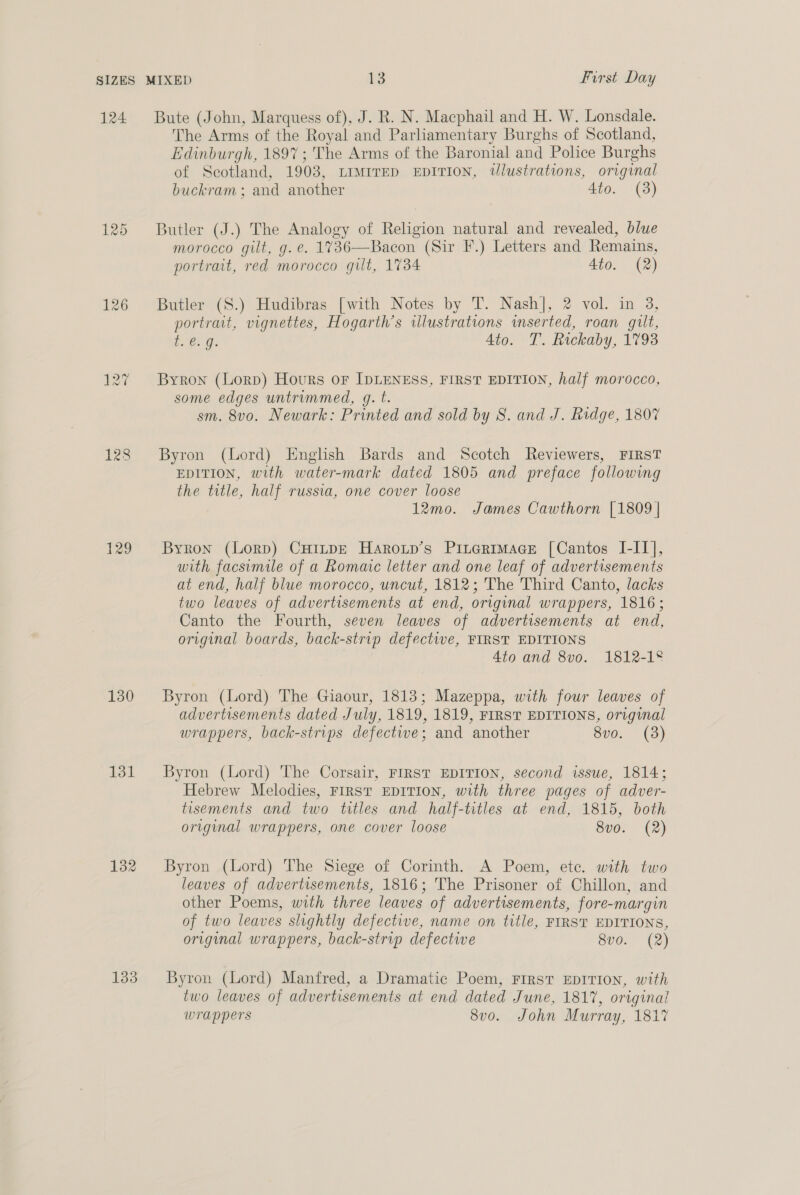 124 Bute (John, Marquess of), J. R. N. Macphail and H. W. Lonsdale. The Arms of the Royal and Parliamentary Burghs of Scotland, Edinburgh, 1897 ; The Arms of the Baronial and Police Burghs of Scotland, 1903, LIMITED EDITION, tlustrations, original buckram ; and another 4to. (3) 125 Butler (J.) The Analogy of Religion natural and revealed, blue morocco gilt, g. e. 1%736—Bacon (Sir F.) Letters and Remains, portrait, red morocco gilt, 1734 4to. (2) 126 Butler (S.) Hudibras [with Notes by T. Nash], 2 vol. in 3, portrait, vignettes, Hogarth’s illustrations inserted, roan gilt, E@..g: Ato. T. Rickaby, 1793 127 Byron (Lorp) Hours oF IDLENESS, FIRST EDITION, half morocco, some edges untrimmed, gq. t. sm. 8v0. Newark: Printed and sold by 8S. and J. Ridge, 1807 128 Byron (Lord) English Bards and Scotch Reviewers, FIRST EDITION, with water-mark dated 1805 and preface following the trtle, half russia, one cover loose 12mo. James Cawthorn [1809 | 129 Byron (Lorp) CHinpE Haroup’s Pintermmace [Cantos I-IL], with facsimile of a Romaic letter and one leaf of advertisements at end, half blue morocco, uncut, 1812; The Third Canto, lacks two leaves of advertisements at end, original wrappers, 1816; Canto the Fourth, seven leaves of advertisements at end, original boards, back-strip defective, FIRST EDITIONS 4to and 8vo. 1812-18 130 Byron (Lord) The Giaour, 1813; Mazeppa, with four leaves of advertisements dated July, 1819, 1819, FIRST EDITIONS, original wrappers, back-strups defectwe; and another 8vo. (3) 131 Byron (Lord) The Corsair, FIRST EDITION, second issue, 1814; Hebrew Melodies, FIRST EDITION, with three pages of adver- tisements and two titles and half-titles at end, 1815, both original wrappers, one cover loose 8vo. (2) 132 Byron (Lord) The Siege of Corinth. A Poem, etc. with two leaves of advertisements, 1816; The Prisoner of Chillon, and other Poems, with three leaves of advertisements, fore-margin of two leaves slightly defective, name on title, FIRST EDITIONS, original wrappers, back-strip defectwe evo. (2) 133 Byron (Lord) Manfred, a Dramatic Poem, First EDITION, with two leaves of advertisements at end dated June, 1817, original wrappers 8v0o. John Murray, 1817