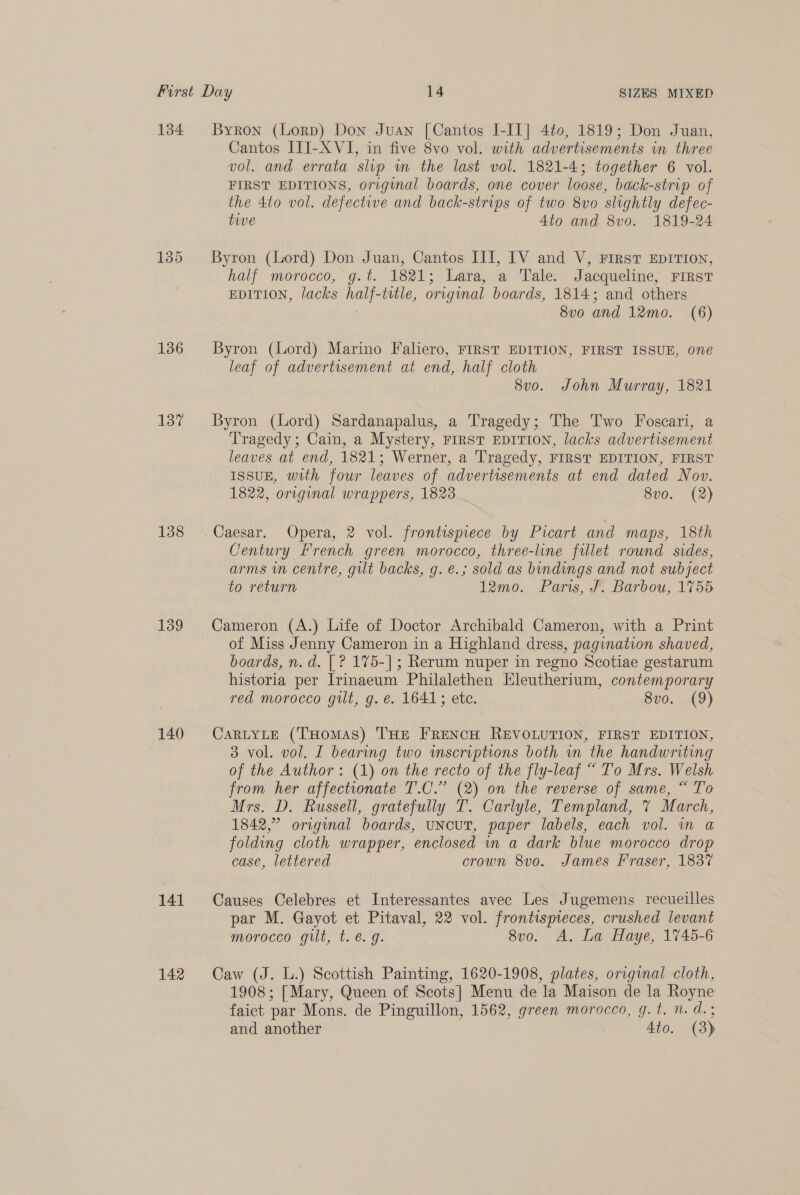 135 136 137 138 139 140 141 142 Byron (Lorp) Don Juan [Cantos I-IT] 4¢0, 1819; Don Juan, Cantos ITI-XVI, in five 8vo vol. with advertisements in three vol. and errata slip m the last vol. 1821-4; together 6 vol. FIRST EDITIONS, original boards, one cover loose, back-strip of the 4to vol. defective and back-strips of two 8vo slightly defec- twe 4to and 8vo0. 1819-24 Byron (Lord) Don Juan, Cantos III, IV and V, First EDITION, half morocco, g.t. 1821; Lara, a Tale. Jacqueline, FIRST EDITION, lacks half-title, original boards, 1814; and others | 8vo and 12mo. (6) Byron (Lord) Marino Faliero, FIRST EDITION, FIRST ISSUE, one leaf of advertisement at end, half cloth 8vo. John Murray, 1821 Byron (Lord) Sardanapalus, a Tragedy; The Two Foscari, a Tragedy ; Cain, a Mystery, FIrsT EDITION, lacks advertisement leaves at end, 1821; Werner, a Tragedy, FIRST EDITION, FIRST ISSUE, with four leaves of advertisements at end dated Nov. 1822, original wrappers, 1823 8v0. (2) Caesar. Opera, 2 vol. frontispiece by Picart and maps, 18th Century French green morocco, three-line filet round sides, arms in centre, gilt backs, g. €.; sold as bindings and not subject to return 12mo.. Paris, &amp; Barbou, 1755 Cameron (A.) Life of Doctor Archibald Cameron, with a Print of Miss Jenny Cameron in a Highland dress, pagination shaved, boards, n. d. [ ? 175-]; Rerum nuper in regno Scotiae gestarum historia per Irinaeum Philalethen Eleutherium, contemporary red morocco gilt, g. e. 1641; ete. 8vo. (9) CaRLYLE (THomas) THE FRENCH REVOLUTION, FIRST EDITION, 3 vol. vol. I bearing two wmscriptions both in the handwriting of the Author: (1) on the recto of the fly-leaf “ To Mrs. Welsh from her affectionate T.C.” (2) on the reverse of same, “ To Mrs. D. Russell, gratefully T. Carlyle, Templand, % March, 1842,” original boards, uNcUT, paper labels, each vol. mn a folding cloth wrapper, enclosed in a dark blue morocco drop case, lettered crown 8vo. James Fraser, 1837 Causes Celebres et Interessantes avec Les Jugemens recueilles par M. Gayot et Pitaval, 22 vol. frontispieces, crushed levant morocco gilt, t. e.g. 8v0o. A. La Haye, 1745-6 Caw (J. L.) Scottish Painting, 1620-1908, plates, original cloth, 1908; [ Mary, Queen of Scots] Menu de la Maison de la Royne faict par Mons. de Pinguillon, 1562, green morocco, g.t. n.d. ; and another 4to. (3)