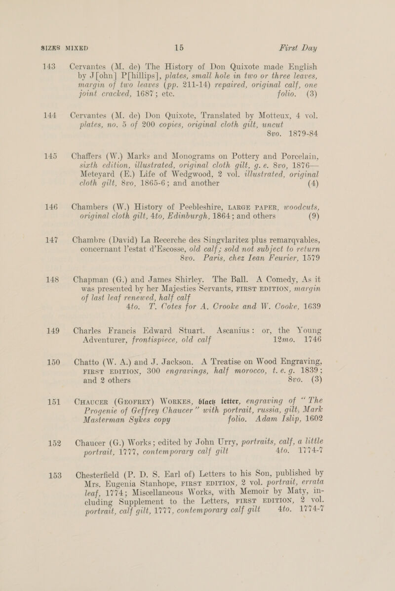 SIZES 143 144 146 147 148 149 150 151 153 MIXED 15 First Day Cervantes (M. de) The History of Don Quixote made English by J[ohn] P[hillips], plates, small hole in two or three leaves, margin of two leaves (pp. 211-14) repaired, original calf, one joint cracked, 1687; ete. folio. (3) Cervantes (M. de) Don Quixote, Translated by Motteux, 4 vol. plates, no. 5 of 200 copies, original cloth gilt, uncut 8vo. 1879-84 Chaffers (W.) Marks and Monograms on Pottery and Porcelain, sith edition, uUlustrated, original cloth gilt, g.e. 8vo, 18%76— Meteyard (H.) Life of Wedgwood, 2 vol. ilustrated, original cloth gilt, 8vo, 1865-6; and another (4) Chambers (W.) History of Peebleshire, LARGE PAPER, woodcuts, original cloth gilt, 4to, Edinburgh, 1864; and others (9) Chambre (David) La Recerche des Singvlaritez plus remarqvables, concernant Vestat d’Escosse, old calf; sold not subject to return 8v0. Paris, chez Iean Feurier, 1579 Chapman (G.) and James Shirley. The Ball. A Comedy, As it was presented by her Majesties Servants, FIRST EDITION, margin of last leaf renewed, half calf 4to. T. Cotes for A. Crooke and W. Cooke, 1639 Charles Francis Edward Stuart. Ascanius: or, the Young Adventurer, frontispiece, old calf 12mo. 1746 Chatto (W. A.) and J. Jackson. A Treatise on Wood Engraving, FIRST EDITION, 300 engravings, half morocco, t.e.g. 1839; and 2 others 8vo. (3) CHAUCER (GEOFREY) WORKES, Slack letter, engraving of “ The Progenie of Geffrey Chaucer” with portrait, russia, gilt, Mark Masterman Sykes copy folio. Adam Islip, 1602 Chaucer (G.) Works; edited by John Urry, portraits, calf, a little portrait, 177%, contemporary calf gilt Ato. 1774-7 Chesterfield (P. D. S. Earl of) Letters to his Son, published by Mrs. Eugenia Stanhope, FIRST EDITION, 2 vol. portrait, errata leaf, 1774; Miscellaneous Works, with Memoir by Maty, in- cluding Supplement to the Letters, FIRST EDITION, 2 vol. portrait, calf gilt, 1777, contemporary calf gilt Ato. 1774-7