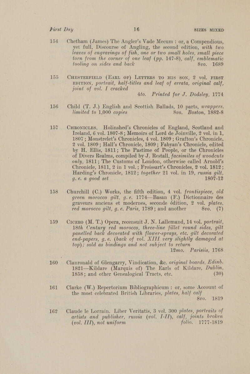 154 156 157 158 159 161 162 Chetham (James) The Angler’s Vade Mecum : or, a Compendious, yet full, Discourse of Angling, the second edition, with two leaves of engravings of fish, one or two small holes, small piece torn from the corner of one leaf (pp. 147-8), calf, emblematic tooling on sides and back 8vo. 1689 CHESTERFIELD (Hart OF) LETTERS TO HIS SON, 2 vol. FIRST EDITION, portrait, half-trtles and leaf of errata, original calf, joint of vol. I cracked 4to. Printed for J. Dodsley, 1774 Child (T. J.) English and Scottish Ballads, 10 parts, wrappers, limited to 1,000 copies 8vo. Boston, 1882-8 CHRONICLES. MHolinshed’s Chronicles of England, Scotland and Ireland, 6 vol. 1807-8 ; Memoirs of Lord de Joinville, 2 vol. in 1, 1807; Monstrelet’s Chronicles, 4 vol. 1809 ; Grafton’s Chronicle, 2 vol. 1809; Hall’s Chronicle, 1809; Fabyan’s Chronicle, edited by H. Elhs, 1811; The Pastime of People, or the Chronicles of Divers Realms, compiled by J. Restall, facsimiles of woodcuts only, 1811; The Customs of London, otherwise called Arnold’s Chronicle, 1811, 2 in 1 vol.; Froissart’s Chronicles, 2 vol. 1812 ; Harding’s Chronicle, 1812; together 21 vol. in 19, russta gilt, g.e. a good set 1807-12 Churchill (C.) Works, the fifth edition, 4 vol. frontispiece, old green morocco gilt, g.e. 1774—Basan (F.) Dictionnaire des graveurs anciens et modernes, seconde édition, 2 vol. plates, red morocco gilt, g. e. Paris, 1789; and another Sve. U7) Cicero (M. T.) Opera, recensuit J. N. Lallemand, 14 vol. portrait, 18th Century red morocco, three-line fillet round sides, gilt panelled back decorated with flower-sprays, etc. gut decorated end-papers, g.e. (back of vol. XIIL very slightly damaged at top); sold as bindings and not subject to return 12mo. Parisws, 1768 Clanronald of Glengarry, Vindication, &amp;c. original boards, Edinb. 1821—Kildare (Marquis of) The Earls of Kildare, Dublin, 1858; and other Genealogical Tracts, ete. (30) Clarke (W.) Repertorium Bibliographicum : or, some Account of the most celebrated British Libraries, plates, half calf 8vo. 1819 Claude le Lorrain. Liber Veritatis, 3 vol. 300 plates, portraits of artists and publisher, russia (vol. I-II), calf, joints broken (vol. IIT), not uniform folwo. 1777-1819