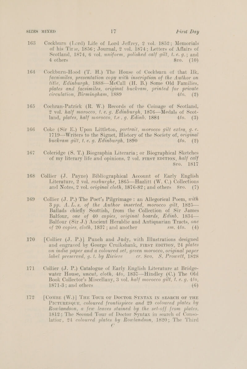 163 Cockburn (lird) Life of Lord Jeffrey, 2 vol. 1852; Memorials of his Tirte, 1856; Journal, 2 vol. 1874: Letters of Affairs of Scotland, 1874, 6 vol. uniform, polished. calf gelt, te. 9.; and 4 others 8vo. (10) 164 Cockburn-Hood (T. H.) The House of Cockburn of that Lk, facsimiles, presentation copy with inscription of the Author on title, Edinburgh, 1888—McCall (H. B.) Some Old Families, plates and facsimiles, original buckram, printed for prwate circulation, Birmingham, 1889 4to. (2) 165 Cochran-Patrick (R. W.) Records of the Coinage of Scotland, 2 vol. half morocco, t. e.g. Edinburgh, 1876—Medals of Scot- land, plates, half morocco, t.e.g. Edinb. 1884 4to. (3) 166 Coke (Sir E.) Upon Littleton, portrait, morocco gilt extra, g. ¢. 1719—-Writers to the Signet, History of the Society of, original buckram gilt, t. e.g. Edinburgh, 1890 Ato. (2) 167 Coleridge (S. T.) Biographia Literaria; or Biographical Sketches of my literary life and opinions, 2 vol. FIRST EDITION, half calf 8vo. 1817 168 Collier (J. Payne) Bibliographical Account of Early English Literature, 2 vol. rorburghe, 1865—Hazlitt (W. C.) Collections and Notes, 2 vol. original cloth, 1876-82; and others 8vo. (7) 169 Collier (J. P.) The Poet’s Pilgrimage: an Allegorical Poem, with 3 pp. A.L.s. of the Author inserted, morocco gilt, 1825— Ballads chiefly Scottish, from the Collection of Sir James Balfour, one of 40 copies, original boards, Edinb. 1834— Balfour (Sir J.) Ancient Heraldic and Antiquarian Tracts, one of 20 copies, cloth, 1837 ; and another sm. 4to. (4) 170 =6[Colher (J. P.)| Punch and Judy, with Illustrations designed and engraved by George Cruikshank, FIRST EDITION, 24 plates on india paper and a coloured set, green morocco, original paper label preserved, g.t. by Rwiere cr. 8vo. 8S. Prowett, 1828 171 ~=Collier (J. P.) Catalogue of Early English Literature at Bridge- water House, uncut, cloth, 4to, 1837—Hindley eg The Old Book Collector’s Miscellany, 3 vol. half morocco gilt, t. e. g. 4to, 1871-3; and others (6) 172 [ComsBe (W.)| THe Tour or DocroR SYNTAX IN SEARCH OF THE PicTuRESQUE, coloured frontispiece and 29 coloured plates by Rowlandson, a few leaves stained by the set-off from plates, 1812; The Second Tour of Doctor Syntax in search of Conso- latior, 24 coloured plates by Rowlandson, 1820; The Third 0