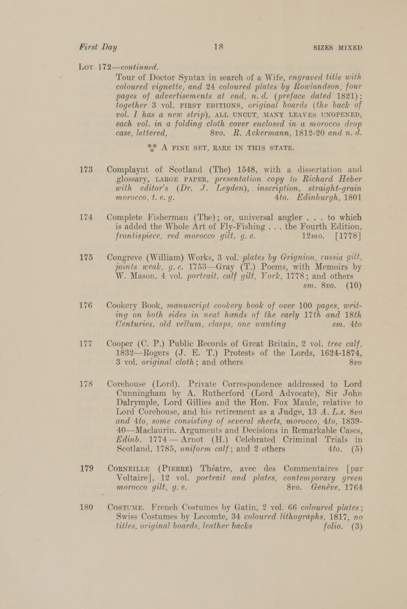 173 174 175 176 ares 179 180 Tour of Doctor Syntax in search of a Wife, engraved title with coloured vignette, and 24 coloured plates by Rowlandson, four pages of advertisements at end, n.d. (preface dated 1821); together 3 vol. FIRST EDITIONS, original boards (the back of vol. I has a new strip), ALL UNCUT, MANY LEAVES UNOPENED, each vol. in a folding cloth cover enclosed in a morocco drop case, lettered, 8v0. R. Ackermann, 1812-20 and n. d. “ A PINE SET, RARE IN. THIS SLATE: Complaynt of Scotland (The) 1548, with a dissertation and glossary, LARGE PAPER, presentation copy to Richard Heber with editors (Dr. J. Leyden), wmscription, straight-grain morocco, t. @. g. 4to. Hdinburgh, 1801 Complete Fisherman (The); or, universal angler . . . to which is added the Whole Art of Fly-Fishing ... the Fourth Edition, frontismece, red morocco gilt, g. e. Lenco. [LVS Congreve (William) Works, 3 vol--plates by Grignion, russia gilt, joints weak, g.e. 1753—Gray (T.) Poems, with Memoirs by W. Mason, 4 vol. portrait, calf gut, York, 1778; and others sm. 8vo. (10) Cookery Book, manuscript cookery book of over 100 pages, wrtt- ing on both sides in neat hands of the early 17%th and 18th Centuries, old vellum, clasps, one wanting sm. 4to Cooper (C. P.) Public Records of Great Britain, 2 vol. tree calf, 1832—Rogers (J. HE. T.) Protests of the Lords, 1624-1874, 3 vol. original cloth; and others 8vo Corehouse (Lord). Private Correspondence addressed to Lord Cunningham by A. Rutherford (Lord Advocate), Sir John Dalrymple, Lord Gillies and the Hon. Fox Maule, relative to Lord Corehouse, and his retirement as a Judge, 13 A. Ls. 8v0 and 4to, some consisting of several sheets, morocco, 4to, 1839- 40—Maclaurin. Arguments and Decisions in Remarkable Cases, Edinb. 1774— Arnot (H.) Celebrated Criminal Trials in Scotland, 1785, wniform calf; and 2 others 4to. (5) CoRNEILLE (Pierre) Théatre, avec des Commentaires [par Voltaire|, 12 vol. portrait and plates, contemporary green morocco gilt, g. e. 8vo. Genéve, 1764 Costume. French Costumes by Gatin, 2 vol. 66 coloured plates; Swiss Costumes by Lecomte, 34 colowred lithographs, 1817, no titles, original boards, leather backs folio. (3)