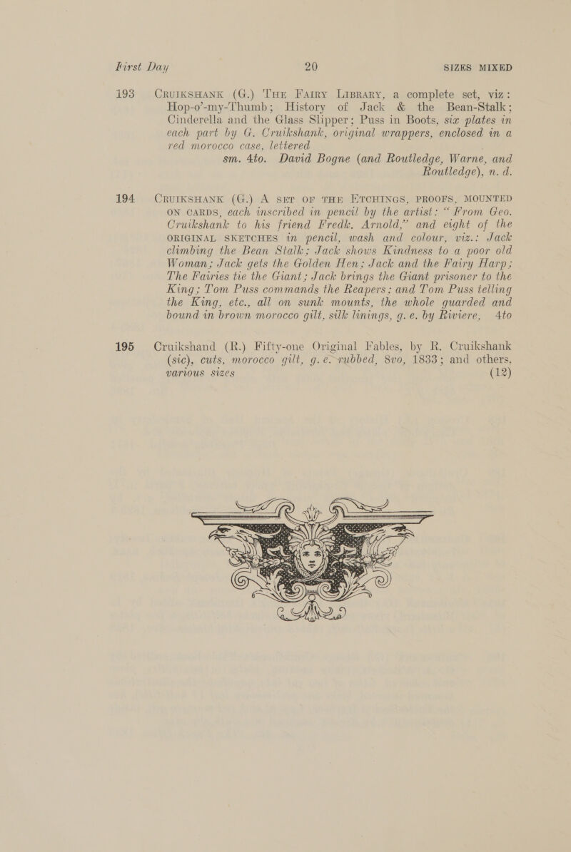 193 CrurksHank (G.) THE Farry Lisrary, a complete set, viz: Hop-o’-my-Thumb; History of Jack &amp; the Bean-Stalk; Cinderella and the Glass Slipper; Puss in Boots, sta plates in each part by G. Cruikshank, original wrappers, enclosed in a red morocco case, lettered . sm. 4to. David Bogne (and Routledge, Warne, and Routledge), n. d. 194 CRUIKSHANK (G.) A SET OF THE ETCHINGS, PROOFS, MOUNTED ON CARDS, each inscribed in pencil by the artist: “ From Geo. Cruikshank to his friend Fredk. Arnold,’ and eight of the ORIGINAL SKETCHES in pencil, wash and colour, viz.: Jack climbing the Bean Stalk; Jack shows Kindness to a poor old Woman; Jack gets the Golden Hen; Jack and the Fairy Harp; The Fawrves tre the Giant; Jack brings the Giant prisoner to the King; Tom Puss commands the Reapers; and Tom Puss telling the King, etc., all on sunk mounts, the whole guarded and bound in brown morocco gilt, silk linings, g.e. by Rwiere, Ato 195 Cruikshand (R.) Fifty-one Original Fables, by R. Cruikshank (sic), cuts, morocco gilt, g.e. rubbed, 8vo, 1833; and others, VATIOUS Sizes (12)       Q Pe <> - Coe ma ae, Ga uk Rita ary 4 CPS ek ara Fax