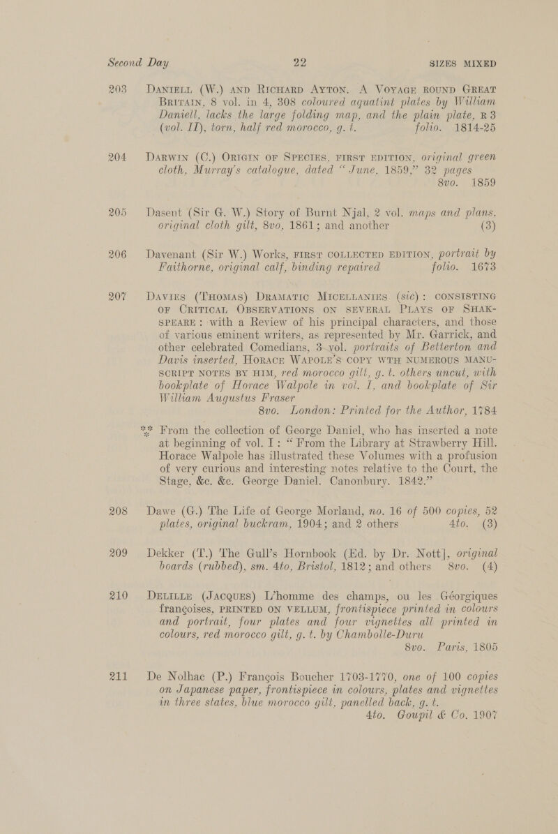 203 204 208 209 210 211 DANIELL (W.) AND RicHarp Ayton. A VOYAGE ROUND GREAT Britratn, 8 vol. in 4, 308 coloured aquatint plates by William Damell, lacks the large folding map, and the plain plate, R3 (vol. II), torn, half red morocco, g. t. folio. 1814-25 DaRWIN (C.) ORIGIN OF SPECIES, FIRST EDITION, original green cloth, Murray's catalogue, dated “ June, 1859,” 32 pages 8vo. 1859 Dasent (Sir G. W.) Story of Burnt Njal, 2 vol. maps and plans, original cloth gilt, 8v0, 1861; and another (3 Davenant (Sir W.) Works, FIRST COLLECTED EDITION, portrait by Faithorne, original calf, binding reparred folio. 1673 Davies (THomas) Dramatic MICELLANIES (sic): CONSISTING OF CRITICAL OBSERVATIONS ON SEVERAL PLAYS OF SHAK- SPEARE: with a Review of his principal characters, and those of various eminent writers, as represented by Mr. Garrick, and other celebrated Comedians, 3.vol. portraits of Betterton and Davis inserted, HORACE WAPOLE’S COPY WTH NUMEROUS MANU- SCRIPT NOTES BY HIM, red morocco gilt, g. t. others uncut, with bookplate of Horace Walpole in vol. [, and bookplate of Str William Augustus Fraser 8v0o. London: Printed for the Author, 1784 at beginning of vol. I: “ From the Library at Strawberry Hill. Horace Walpole has illustrated these Volumes with a profusion of very curious and interesting notes relative to the Court, the Stage, &amp;c. &amp;. George Daniel. Canonbury. 1842.” Dawe (G.) The Life of George Morland, no. 16 of 500 copies, 52 plates, original buckram, 1904; and 2 others 4to. (8) Dekker (T.) The Gull’s Hornbook (Ed. by Dr. Nott], original boards (rubbed), sm. 4to, Bristol, 1812; and others 8vo. (4) DELILLE (JACQUES) L’homme des Hilal ou les Géorgiques frangoises, PRINTED ON VELLUM, frontispiece printed in colours and portrait, four plates and four vignettes all printed in colours, red morocco gilt, g. t. by Chambolle-Duru 8vo. Paris, 1805 De Nolhac (P.) Francois Boucher 1708-1770, one of 100 copies on Japanese paper, frontispiece in colours, plates and vignettes im three states, blue morocco gilt, panelled back, g. t. Ato. Goupil &amp; Co. 1907