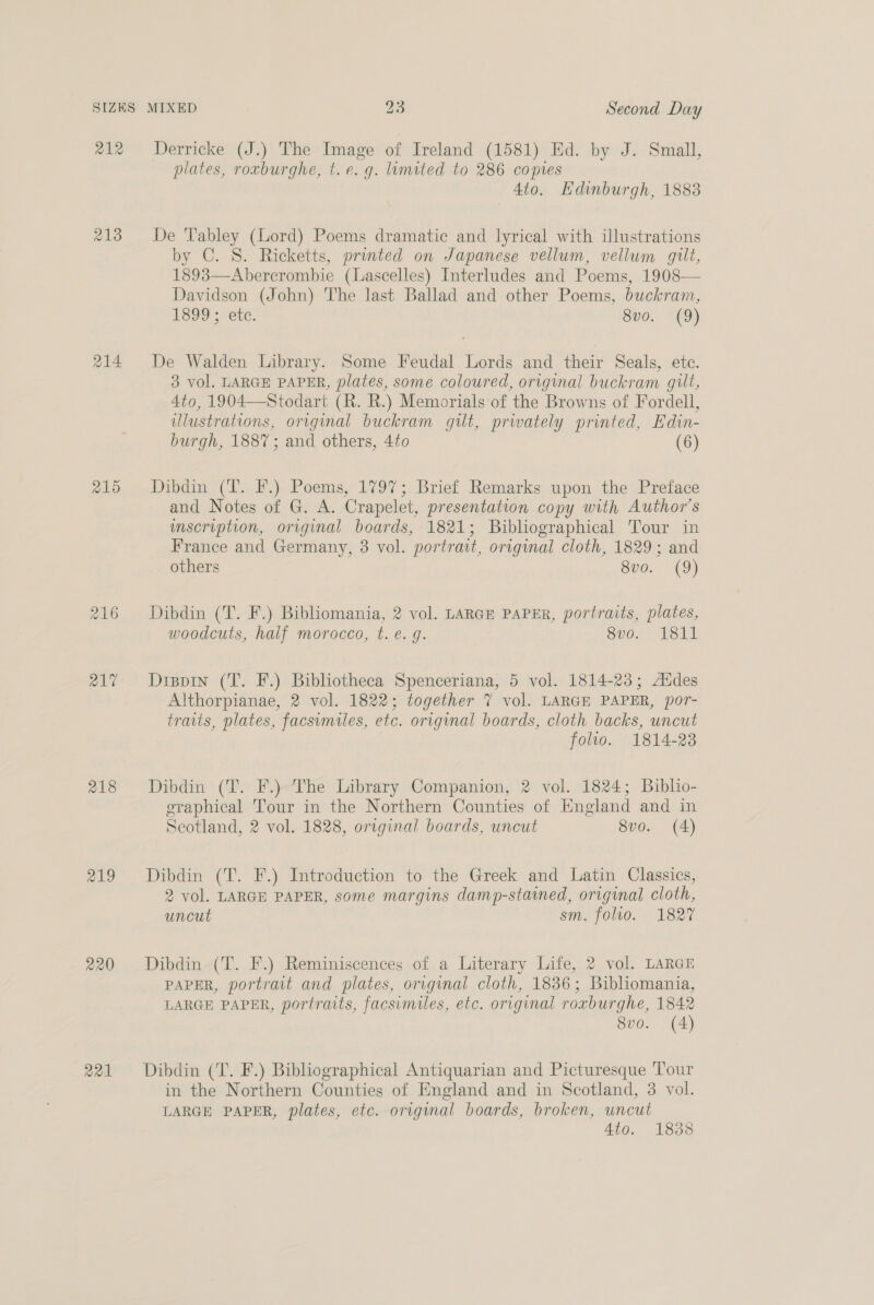 SIZES 212 213 214 215 218 219 220 221 MIXED 23 Second Day Derricke (J.) The Image of Ireland (1581) Ed. by J. Small, plates, roxburghe, t.e. g. limited to 286 copies Ato. Edinburgh, 1883 De 'Tabley (Lord) Poems dramatic and lyrical with illustrations by C. S. Ricketts, printed on Japanese vellum, vellum gilt, 1893—Abercrombie (Lascelles) Interludes and Poems, 1908— Davidson (John) The last Ballad and other Poems, buckram, 1899; etc. 8y0. (9) De Walden Library. Some Feudal Lords and their Seals, etc. 3 vol. LARGE PAPER, plates, some coloured, original buckram gilt, 4to, 1904—Stodart (R. R.) Memorials of the Browns of Fordell, ulustrations, original buckram gilt, privately printed, Edin- burgh, 1887; and others, 4to (6) Dibdin (T. F.) Poems, 1797; Brief Remarks upon the Preface and Notes of G. A. Crapelet, presentation copy with Author's imscription, original boards, 1821; Bibliographical Tour in France and Germany, 3 vol. portrait, original cloth, 1829; and others 8vo. (9) Dibdin (T. F.) Bibliomania, 2 vol. LARGE PAPER, portraits, plates, woodcuts, half morocco, t. é. g. Sve. Lsil Dippin (T. F.) Bibliotheca Spenceriana, 5 vol. 1814-23; Addes Althorpianae, 2 vol. 1822; together 7 vol. LARGE PAPER, por- traits, plates, facsimiles, etc. original boards, cloth backs, uncut folio. 1814-23 Dibdin (T. F.) The Library Companion, 2 vol. 1824; Buiblio- eraphical Tour in the Northern Counties of England and in Scotland, 2 vol. 1828, original boards, uncut 8vo. (A) Dibdin (T. F.) Introduction to the Greek and Latin Classics, 2 vol. LARGE PAPER, some margins damp-stained, original cloth, uncut sm. folio. 1827 Dibdin (T. F.) Reminiscences of a Literary Life, 2 vol. LARGE PAPER, portrait and plates, original cloth, 1836; Biblhomania, LARGE PAPER, portraits, facsimiles, etc. original roxburghe, 1842 8vo. (4) Dibdin (T. F.) Bibliographical Antiquarian and Picturesque Tour in the Northern Counties of England and in Scotland, 3 vol. LARGE PAPER, plates, etc. original boards, broken, uncut Ato. 1838
