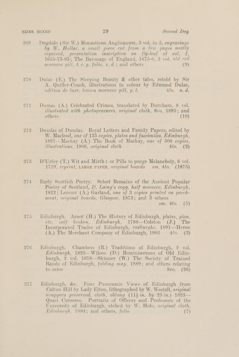 269 273 rand) ~? OT 2v6 ce ~ oe Dugdale (Sir W.) Monasticon Anglicanum, 3 vol. in 5, engravings by W. Hollar, a small piece cut from a few pages neatly repaired, presentation inscription on fly-leaf of vol. TI, 1655-73-83; The Baronage of England, 1675-6, 2 vol. old red morocco git, t. e.g. folio, v. d.; and others (9) Dulac (E.) The Sleeping Beauty &amp; other tales, retold by Sir A. Quiller-Couch, illustrations in colour by Edmund Dulac, edition de luxe, brown morocco gilt, g. t. 4to. n.d. Dumas (A.) Celebrated Crimes, translated by Burnham, 8 vol. illustrated with photogravures, original cloth, 8vo, 1895; and others (10) Dundas of Dundas. Royal Letters and Family Papers, edited by W. Macleod, one of 135 copies, plates and fascimiles, Edinburgh, 1897—Mackay (A.) The Book of Mackay, one of 500: copies, illustrations, 1906, original cloth 4to. (2) D’Urfey (T.) Wit and Mirth: or Pills to purge Melancholy, 6 vol. 1719, reprint, LARGE PAPER, original boards sm. 4to. (1875) Early Scottish Poetry. Select Remains of the Ancient Popular et of Scotland, D. Laing’s copy, half morocco, Edinburgh, 1822; Lennox (A.) Garland, one of 3 copies printed on parch- ment, original boards, Glasgow, 1873; and 3 others sm. 4to. (5) Edinburgh. Arnot (H.) The History of Edinburgh, plates, plan, etc. calf broken, Edinburgh, 1%788—Colston (J.) The Incorporated Trades of Edinburgh, rorburghe, 1891—Heron (A.) The Merchant Company of Edinburgh, 1903 40. (3) Edinburgh. Chambers (R.) Traditions of Edinburgh, 2 vol. Edinburgh, 1825—Wilson (D.) Reminiscences of Old Edin- burgh, 2 vol. 1878—Skinner (W.) The Society of Trained Bands of Edinburgh, folding map, 1889; and others relating to same 8v0. (26) Edinburgh, &amp;c. Four Panoramic Views of Edinburgh from Calton Hill by Lady Elton, hthographed by W. Westall, original wrappers preserved, cloth, oblong (114%. by 251n.) 1823— (Quasi Cursores. Portraits of Officers and Professors of the University of Edinburgh, etched by W. Hole, original cloth,