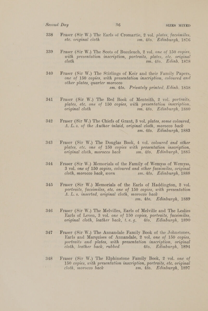 338 339 340 341 342 343 344 345 346 347 048 Fraser (Sir W.) The Earls of Cromartie, 2 vol. plates, facsimiles, etc. original cloth sm. 4to. Hdinburgh, 1876 Fraser (Sir W.) The Scots of Buccleuch, 2 vol. one of 150 copies, with presentation imscription, portraits, plates, etc. original cloth sm. 4to. Hdinb. 1878 Fraser (Sir W.) The Stirlings of Keir and their Family Papers, one of 150 copies, with presentation inscription, coloured and other plates, quarter morocco sm. 4to. Prwately printed, Edinb. 1858 Fraser (Sir W.) The Red Book of Menteith, 2 vol. portraits, plates, etc. one of 150 copies, with presentation inscription, original cloth sm. 4to. Edinburgh, 1880 Fraser (Sir W.) The Chiefs of Grant, 3 vol. plates, some coloured, A. L.s. of the Author wmlaid, original cloth, morocco back sm. 4to. Hdinburgh, 1883 Fraser (Sir W.) The Douglas Book, 4 vol. coloured and other plates, etc. one of 150 copies with presentation inscription, original cloth, morocco back sm. 4to. Edinburgh, 1885 Fraser (Sir W.) Memorials of the Family of Wemyss of Wemyss, 3 vol. one of 150 copies, coloured and other facsimiles, original cloth, morocco back, worn sm. 4to. Hdinburgh, 1888 Fraser (Sir W.) Memorials of the Earls of Haddington, 2 vol. portraits, facsumiles, etc. one of 150 copies, with presentation A. L.s. mserted, original cloth, morocco back sm. 4to. Hdinburgh, 1889 Fraser (Sir W.) The Melvilles, Earls of Melville and The Leslies Harls of Leven, 3 vol. one of 150 comes, portraits, facsimiles, original cloth, leather back, t.e.g. 4to. Edinburgh, 1890 Fraser (Sir W.) The Annandale Family Book of the Johnstones, Earls and Marquises of Annandale, 2 vol. one of 150 copies, portraits and plates, with presentation inscription, original cloth, leather back, rubbed 4to. Hdinburgh, 1894 Fraser (Sir W.) The Elphinstone Family Book, 2 vol. one of 150 copies, with presentation imscription, portraits, etc. original cloth, morocco back sm. 4to. Edinburgh, 1897