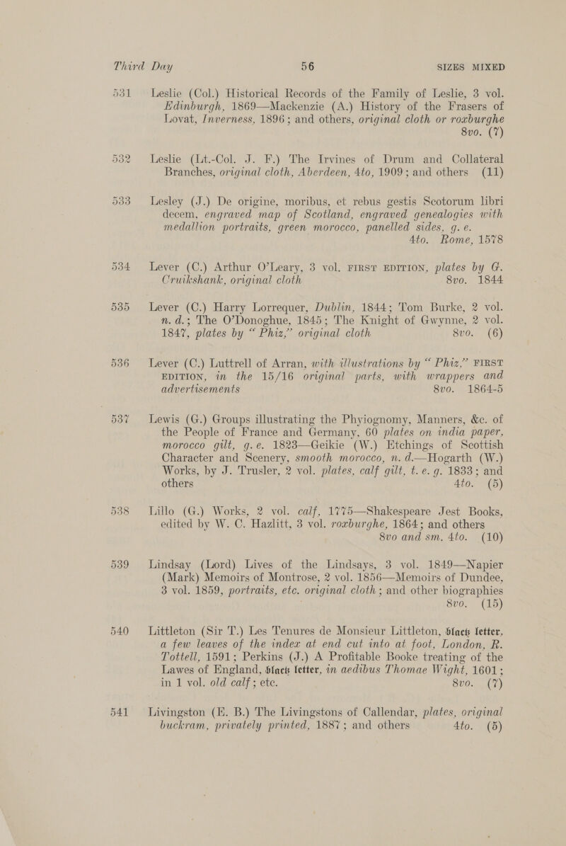 036 538 O39 540 541 Leslie (Col.) Historical Records of the Family of Leslie, 3 vol. Edinburgh, 1869—Mackenzie (A.) History of the Frasers of Lovat, Inverness, 1896; and others, original cloth or roxburghe 8vo. (7) Leshe (Lt.-Col. J. F.) The Irvines of Drum and Collateral Branches, original cloth, Aberdeen, 4to, 1909; and others (11) Lesley (J.) De origine, moribus, et rebus gestis Scotorum libri decem, engraved map of Scotland, engraved genealogies with medallion portraits, green morocco, panelled sides, g. e. | Ato. Rome, 1578 Lever (C.) Arthur O’Leary, 3 vol. First EDITION, plates by G. Cruikshank, original cloth 8vo. 1844 n.d.; The O’Donoghue, 1845; The Knight of Gwynne, 2 vol. 1847, plates by “ Phiz,’ original cloth Sv0.. (6) Lever (C.) Luttrell of Arran, with dlustrations by “ Phiz,” FIRST EDITION, in the 15/16 original parts, with wrappers and advertisements 8v0. 1864-5 Lewis (G.) Groups illustrating the Phyiognomy, Manners, &amp;c. of the People of France and Germany, 60 plates on india paper, morocco gilt, g.e. 1823—Geikie (W.) Etchings of Scottish Character and Scenery, smooth morocco, n. d.—Hogarth (W.) Works, by J. Trusler, 2 vol. plates, calf gilt, t. e. g. 1833; and others 4to. (5) Lillo (G.) Works, 2 vol. caif, 1775—Shakespeare Jest Books, edited by W. C. Hazlitt, 3 vol. rorburghe, 1864; and others 8vo and sm. 4to. (10) Lindsay (Lord) Lives of the Lindsays, 3 vol. 1849—Napier (Mark) Memoirs of Montrose, 2 vol. 1856—Memoirs of Dundee, 3 vol. 1859, portraits, etc. original cloth ; and other biographies 8vo. (15) Littleton (Sir T.) Les Tenures de Monsieur Littleton, {net letter, a few leaves of the index at end cut into at foot, London, R. Tottell, 1591; Perkins (J.) A Profitable Booke treating of the Lawes of England, Sfacts letter, in aedibus Thomae Wight, 1601; in 1 vol. old calf; etc. 800%. 0) Livingston (KH. B.) The Livingstons of Callendar, plates, original buckram, privately printed, 1887; and others 4io. (5)