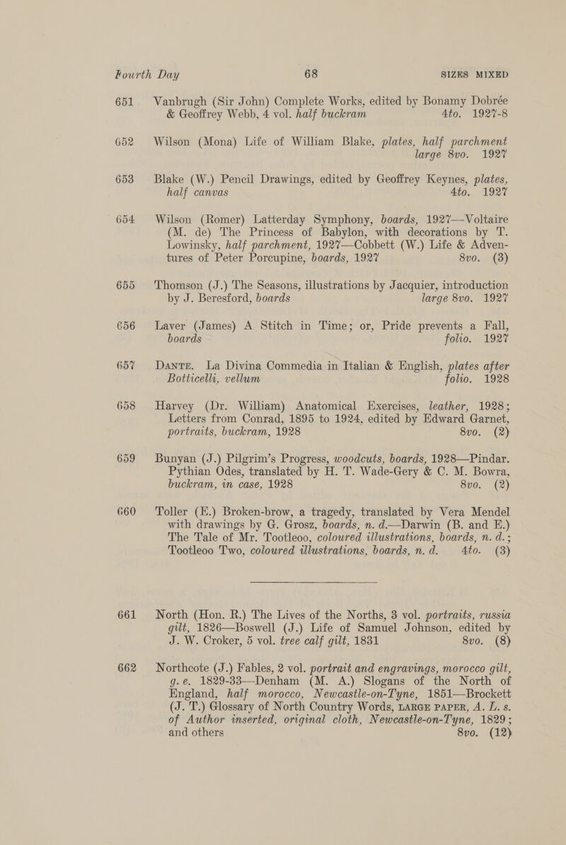 651 652 653 654 659 660 661 662 Vanbrugh (Sir John) Complete Works, edited by Bonamy Dobrée & Geoffrey Webb, 4 vol. half buckram Ato. 1927-8 Wilson (Mona) Life of William Blake, plates, half parchment large 8vo. 1927 Blake (W.) Pencil Drawings, edited by Geoffrey Keynes, plates, half canvas 4to. 1927 Wilson (Romer) Latterday Symphony, boards, 1927—-Voltaire (M. de) The Princess of Babylon, with decorations by T. Lowinsky, half parchment, 192%7—Cobbett (W.) Life & Adven- tures of Peter Porcupine, boards, 1927 8vo. (3) Thomson (J.) The Seasons, illustrations by Jacquier, introduction by J. Beresford, boards large 8v0. 1927 Laver (James) A Stitch in Time; or, Pride prevents a Fall, boards : folio. 192° Dante. La Divina Commedia in Italian & English, plates after Botticelli, vellum folio. 1928 Harvey (Dr. William) Anatomical Exercises, leather, 1928; Letters from Conrad, 1895 to 1924, edited by Edward Garnet, portraits, buckram, 1928 8vo. (2) Bunyan (J.) Pilgrim’s Progress, woodcuts, boards, 1928—Pindar. Pythian Odes, translated by H. T. Wade-Gery & C. M. Bowra, buckram, im case, 1928 8vo. (2) Toller (E.) Broken-brow, a tragedy, translated by Vera Mendel with drawings by G. Grosz, boards, n. d—Darwin (B. and E.) The Tale of Mr. Tootleoo, coloured illustrations, boards, n. d. ; Tootleoo Two, coloured ilustrations, boards, n. d. 4to. (3) North (Hon. R.) The Lives of the Norths, 3 vol. portraits, russia gilt, 1826—Boswell (J.) Life of Samuel Johnson, edited by J. W. Croker, 5 vol. tree calf gilt, 1831 8vo. (8) Northcote (J.) Fables, 2 vol. portrait and engravings, morocco gilt, g.e. 1829-33—Denham (M. A.) Slogans of the North of England, half morocco, Newcastle-on-Tyne, 1851—Brockett (J. T.) Glossary of North Country Words, LARGE PAPER, A. L. s. of Author inserted, original cloth, Newcastle-on-Tyne, 1829; and others 8vo. (12)