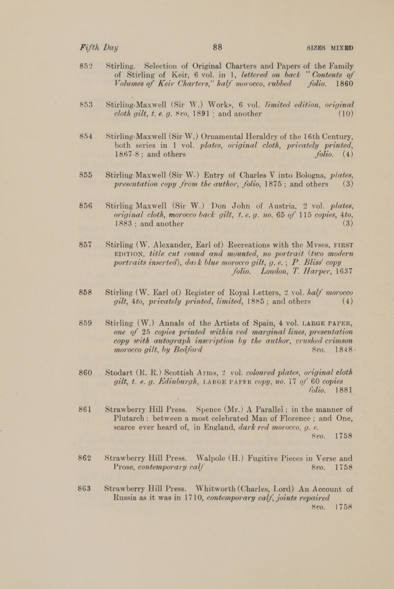 852 855 856 857 858 859 860 861 862 863 Stirling. Selection of Original Charters and Papers of the Family of Stirling of Keir, 6 vol. in 1, lettered on back *‘ Contents of Volumes of Keir Ohar ters,” half morocco, rubbed Folio. 1860 Stirling-Maxwell (Sir W.) Works, 6 vol. limited edition, original cloth gilt, t. e.g. 8vo, 1891; and another (10) Stirling-Maxwell (Sir W.) Ornamental Heraldry of the 16th Century, both series in 1 vol. plates, original cloth, privately printed, 1867-8 ; and others folio. (4) Stirling-Maxwell (Sir W.) Entry of Charles V into Bologna, plates, presentation copy from the author, folio, 1875; and others (3) Stirling Maxwell (Sir W.) Don John of Austria, 2 vol. plates, original cloth, morocco back gilt, t.e.g. no. 65 of 115 copies, 4to, 1883 ; and another (3) Stirling (W. Alexander, Earl of) Recreations with the Mvses, FIRST EDITION, title cut round and mounted, no portrait (two modern portraits inserted), dark blue morocco gilt, g. e.; P. Bliss’ copy folio. London, T. Harper, 1637 Stirling (W. Earl of) Register of Royal Letters, 2 vol. half morocco gilt, 4to, privately printed, limited, 1885; and others (4) Stirling (W.) Annals of the Artists of Spain, 4 vol. LARGE PAPER, one of 25 copies printed within red marginal lines, presentation copy with autograph inscription by the author, crushed crimson morocco gilt, by Bedford 8vo. 1848: Stodart (R. R.) Scottish Arms, 2 vol. coloured plates, original cloth gilt, t. e. g. Kdinburgh, LARGE PAPER copy, no. 17 of 60 copies folio. 1881 Strawberry Hill Press. Spence (Mr.) A Parallel ; in the manner of Plutarch: between a most celebrated Man of Florence ; and One, scarce ever heard of, in England, dark red morocco, g. eé. 8vo. 1758 Strawberry Hill Press. Walpole (H.) Fugitive Pieces in Verse and Prose, contemporary calf 8vo. 1758 Strawberry Hill Press. Whitworth (Charles, Lord) An Account of Russia as it was in 1710, contemporary calf, joints repaired 8vo. 1758