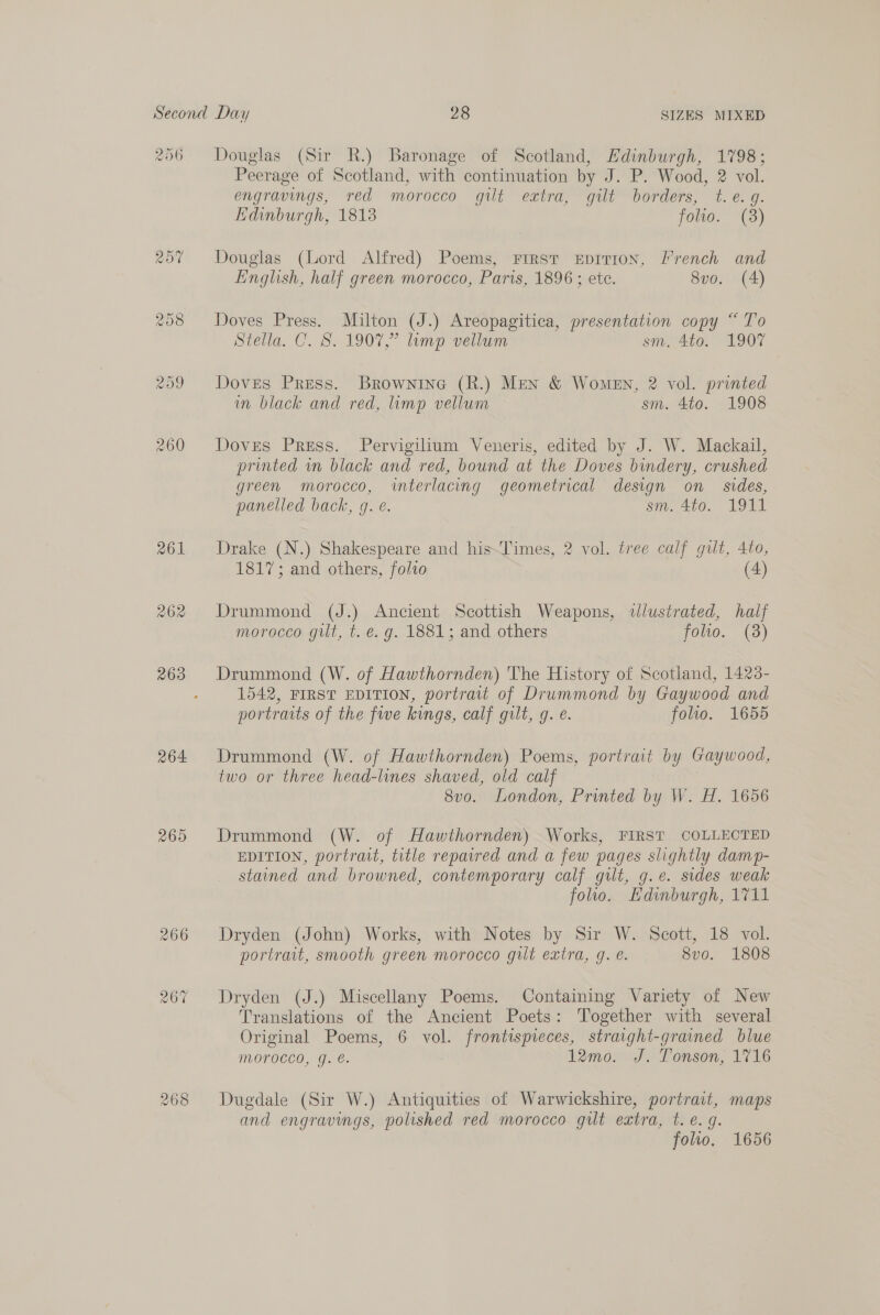 206 264 265 Douglas (Sir R.) Baronage of Scotland, Edinburgh, 1798; Peerage of Scotland, with continuation by J. P. Wood, 2 vol. engravings, red morocco gilt extra, gilt borders, t.e. g. Edinburgh, 1813 folio. (8) Douglas (Lord Alfred) Poems, First rEpirion, French and English, half green morocco, Paris, 1896 ; ete. 8vo. (A) Doves Press. Milton (J.) Areopagitica, presentation copy “ To Stella. C. S. 190%,” limp vellum sm. 4to. 1907 Doves Press. Brownine (R.) Men & Women, 2 vol. printed in black and red, imp vellum sm. 4to. 1908 Doves Press. Pervigilium Veneris, edited by J. W. Mackail, printed in black and red, bound at the Doves bindery, crushed green morocco, interlacing geometrical design on sides, panelled back, g. e. sm. 410. O11 Drake (N.) Shakespeare and his~Times, 2 vol. tree calf gut, 4to, 1817; and others, folio (4) Drummond (J.) Ancient Scottish Weapons, illustrated, half morocco gut, t. e. g. 1881; and others folio. (8) Drummond (W. of Hawthornden) The History of Scotland, 1428- 1542, FIRST EDITION, portrait of Drummond by Gaywood and portraits of the fwe kings, calf gilt, g. é. folio. 1655 Drummond (W. of Hawthornden) Poems, portrait by Gaywood, two or three head-lines shaved, old calf 8vo. London, Printed by W. H. 1656 Drummond (W. of Hawthornden) Works, FIRST COLLECTED EDITION, portrait, title repaired and a few pages slightly damp- stained and browned, contemporary calf gilt, g.e. sides weak folio. Kdinburgh, 1711 Dryden (John) Works, with Notes by Sir W. Scott, 18 vol. portrait, smooth green morocco gilt extra, g. e. 8v0. 1808 Dryden (J.) Miscellany Poems. Containing Variety of New Translations of the Ancient Poets: Together with several Original Poems, 6 vol. frontispieces, straight-grained blue Morocco, g. e. 12mo. J. Tonson, 1716 Dugdale (Sir W.) Antiquities of Warwickshire, portrait, maps and engravings, polished red morocco gilt extra, t.e.g folio, 1656