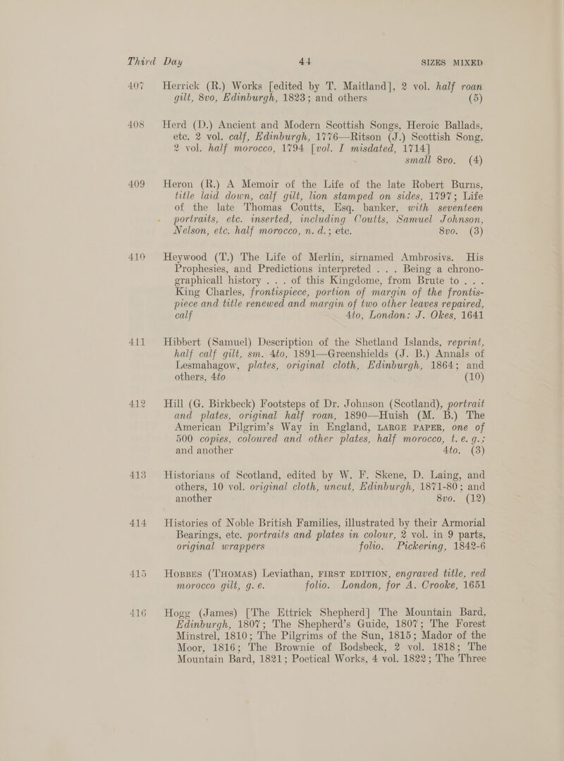 408 409 410 Ail 413 414 AAS 416 Herrick (R.) Works [edited by T. Maitland], 2 vol. half roan gilt, 8vo, Edinburgh, 1823; and others (5) Herd (D.) Ancient and Modern Scottish Songs, Heroic Ballads, ete. 2 vol. calf, Edinburgh, 1776—Ritson (J.) Scottish Song, 2 vol. half morocco, 1794 [vol. I misdated, 1714] small 8vo. (A) Heron (R.) A Memoir of the Life of the late Robert Burns, title laid down, calf gilt, lion stamped on sides, 179%; Life of the late Thomas Coutts, Esq. banker, with seventeen portraits, etc. wmserted, imcluding Coutts, Samuel Johnson, Nelson, etc. half morocco, n. d.; ete. 8v0. (38) Heywood (T.) The Life of Merlin, sirnamed Ambrosivs. His Prophesies, and Predictions interpreted . . . Being a chrono- graphicall history . .. of this Kingdome, from Brute to. . King Charles, frontispiece, portion of margin of the frontis- piece and trtle renewed and margin of two other leaves repaired, calf 4to, London: J. Okes, 1641 Hibbert (Samuel) Description of the Shetland Islands, reprint, half calf git, sm. 4to, 1891-——Greenshields (J. B.) Annals of Lesmahagow, plates, original cloth, Edinburgh, 1864; and others, 4to (10) Hill (G. Birkbeck) Footsteps of Dr. Johnson (Scotland), portrait and plates, original half roan, 1890—Huish (M. B.) The American Pilgrim’s Way in England, LARGE PAPER, one of 500 copies, coloured and other plates, half morocco, t. €. q.; and another Ato. (3) Historians of Scotland, edited by W. I. Skene, D. Laing, and others, 10 vol. original cloth, uncut, Edinburgh, 1871-80; and another 8vo0. (12) Histories of Noble British Families, illustrated by their Armorial Bearings, ete. portraits and plates vn colour, 2 vol. in 9 parts, original wrappers folio. Ptckering, 1842-6 Hosses (THomAsS) Leviathan, FIRST EDITION, engraved title, red morocco gilt, g. é. folio. London, for A. Crooke, 1651 Hogg (James) [The Ettrick Shepherd] The Mountain Bard, Edinburgh, 1807; The Shepherd’s Guide, 1807; The Forest Minstrel, 1810; The Pilgrims of the Sun, 1815; Mador of the Moor, 1816; The Brownie of Bodsbeck, 2 vol. 1818; The Mountain Bard, 1821; Poetical Works, 4 vol. 1822; The Three