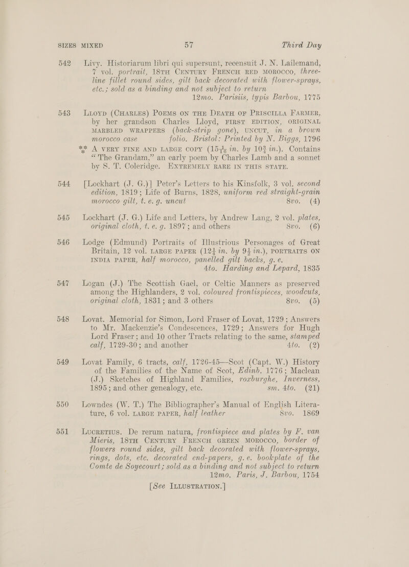 542 543 544 545 546 547 548 549 550 551 Livy. Historiarum hbri qui supersunt, recensuit J. N. Lailemand, ” vol. portrait, 18TH CENTURY FRENCH RED MOROCCO, three- line fillet round sides, gilt back decorated with flower-sprays, etc.; sold as a binding and not subject to return 12mo. Parisus, typis Barbou, 1775 Lioyp (CHARLES) PoEMs ON THE DEATH OF PRISCILLA FARMER, by her grandson Charles Lloyd, FIRST EDITION, ORIGINAL MARBLED WRAPPERS (back-strip gone), UNCUT, in a brown morocco case folio. Bristol: Printed by N. Biggs, 1796 ** A VERY FINE AND LARGE Copy (157, in. by 103 m.). Contains “The Grandam,” an early poem by Charles Lamb and a sonnet by S. T. Coleridge. EXTREMELY RARE IN THIS STATE. [Lockhart (J. G.)] Peter’s Letters to his Kinsfolk, 3 vol. second edition, 1819; Life of Burns, 1828, uniform red strarght-grain morocco gut, t.e. g. uncut 8vo. (A) Lockhart (J. G.) Life and Letters, by Andrew Lang, 2 vol. plates, original cloth, t. e. g. 1897; and others 8vo. (6) Lodge (Edmund) Portraits of Illustrious Personages of Great Britain, 12 vol. LARGE PAPER (124%n. by 94 1m.), PORTRAITS ON INDIA PAPER, half morocco, panelled gilt backs, g. e. 4to. Harding and Lepard, 1835 Logan (J.) The Scottish Gael, or Celtic Manners as preserved among the Highlanders, 2 vol. coloured frontispieces, woodcuts, original cloth, 1831; and 3 others 8vo. (5) Lovat. Memorial for Simon, Lord Fraser of Lovat, 1729 ; Answers to Mr. Mackenzie’s Condescences, 1729; Answers for Hugh Lord Fraser; and 10 other Tracts relating to the same, stamped calf, 1729-30; and another 4to. (2) Lovat Family, 6 tracts, calf, 1726-45—Scot (Capt. W.) History of the Families of the Name of Scot, Hdinb. 1776; Maclean (J.) Sketches of Highland Families, rorburghe, Inverness, 1895; and other genealogy, etc. sm. 4to. (21) Lowndes (W. T.) The Bibhographer’s Manual of English Litera- ture, 6 vol. LARGE PAPER, half leather 8vo. 1869 Lucretius. De rerum natura, frontispiece and plates by F'. van Mieris, 18TH CENTURY FRENCH GREEN MOROCCO, border of flowers round sides, gilt back decorated with flower-sprays, rings, dots, etc. decorated end-papers, g.e. bookplate of the Comte de Soyecourt; sold as a binding and not subject to return 12mo. Paris, J. Barbou, 1754 [See ILLUSTRATION. |